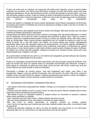 É claro que neste caso os cuidados com segurança não estão sendo seguidos, porque a maioria destes
acidentes não acontecer. Um estudo sobre ferimentos causados por este instrumento revelou dois fatos
altamente significativos: oito em dez ferimentos ocorrem no ponto de operação ou próximo dele, e cinco em
dez ferimentos atingem os olhos. O fato da metade de todos os ferimentos ocorrerem nos olhos, enfatiza o
quão é importante usar o óculos de segurança. A falha em usar óculos de segurança pode ser desastrosa.
Uma partícula arremessada pode cegar um olho desprotegido.
Óculos mal usados e a utilização de óculos errados representam outros fatores importantes nos ferimentos
provocados pelo esmeril. A finalidade dos óculos de segurança é proteger a visão e não ficar no armário, lá
ele não protege nada.
A maioria dos esmeris são projetados para ficarem presos entre flanges. Não opere esmeris que não esteia
montado em flanges apropriados e adequados.
Coloque faces de material compressivo entre o esmeril e seu flange. Não use esmeril defeituoso. O esmeril
que foi desativado nunca deve ser usado novamente para esmerilhar qualquer coisa. Antes de montar o
esmeril, inspecione-o cuidadosamente quanto a trincas ou marcas que indiquem danos. Além disso, faça o
teste de circularidade. Teste a pedra tocando-a gentilmente com um martelo de madeira ou cabo de uma
chave de fenda. Se a roda não estiver com defeito, um círculo perfeito será traçado. Salvaguardas
apropriados fazem parte das operações seguras de esmerilhamento. As práticas seguras representam a
outra parte. Se umas poucas práticas seguras forem totalmente observadas, os ferimentos por esmeril
serão poucos e muito menos severos. Antes iniciar verifique a pedra quanto a flanges trincados. Certifique-
se também que a pedra não está quebrada. Verifique se a pedra é do tamanho correto, assim como suas
especificações para o trabalho a ser feito.
Se a pedra estiver montada fora do centro ou com lateral mais desgastada, grandes esforços são impostos,
podendo ocorrer fragmentação de toda a pedra.
Pedras com velocidades excessivamente altas representam outra das principais causas de acidentes. Uma
pedra de esmeril não deve ser operada acima da velocidade recomendada pelo fabricante. Conheça o
limite seguro de velocidade da pedra que você utiliza. Acima de tudo, não monte a pedra que você usa
noutra máquina que possa exceder o limite de velocidade.
Executando o trabalho de maneira segura, você está protegendo seus dedos, suas mãos e seu
equipamento. Segure a peça de trabalho firmemente, não muito próximo da pedra. Não force a peça de
trabalho contra uma pedra ainda fria, aplique o trabalho gradualmente para aquecer a pedra. Ao desligar o
esmeril não saia e deixe-o sozinho enquanto a pedra estiver em movimento.
45. SEGURANÇA COM PRENSA / FURADEIRA PARA METAL
- Use apenas ferramentas adequadamente afiadas. Verifique se os soquetes e encaixes estão em boas
condições;
- Prenda a peça de trabalho no torno ou apoio e fixe-o na mesa da prensa. Nenhum trabalho deve ser feito
segurando a peça manualmente enquanto perfura;
- Não aperte a morsa ou braçadeira enquanto a máquina estiver em movimento ou quando a máquina
estiver sendo lubrificada ou ajustada;
- Use o capacete mais justo para manter o cabelo afastado das pecas móveis;
- Não use roupas folgadas ou jóias, elas podem ser presas por peças rotativas.
-Não use luvas ou coisas penduradas no pescoço, camisas ou blusões abertos;
- Use o óculos de segurança que impedirá que partículas voadoras atinjam seus olhos. Use também botas
de segurança;
- Remova as partículas metálicas da mesa e da área de trabalho com uma escova ou um instrumento
apropriado Não use o ar comprimido ou as mãos para fazer esse tipo de trabalho;
 