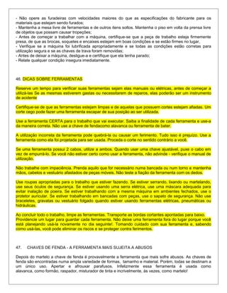 - Não opere as furadeiras com velocidades maiores do que as especificações do fabricante para os
materiais que estejam sendo furados;
- Mantenha a mesa livre de ferramentas e de outros itens soltos. Mantenha o piso em volta da prensa livre
de objetos que possam causar tropeções;
- Antes de começar a trabalhar com a máquina, certifique-se que a peça de trabalho esteja firmemente
presa, de que as brocas, soquetes e encaixes estejam em boas condições e se estão firmes no lugar,
- Verifique se a máquina foi lubrificada apropriadamente e se todas as condições estão corretas para
utilização segura e se as chaves de trava foram removidas;
- Antes de deixar a máquina, desligue-a e certifique que ela tenha parado;
- Relate qualquer condição insegura imediatamente.
46. DICAS SOBRE FERRAMENTAS
Reserve um tempo para verificar suas ferramentas sejam elas manuais ou elétricas, antes de começar a
utilizá-las Se as mesmas estiverem gastas ou necessitarem de reparos, elas poderão ser um instrumento
de acidente
Certifique-se de que as ferramentas estejam limpas e de aquelas que possuem cortes estejam afiadas. Um
corte cego pode fazer uma ferramenta escapar de sua posição ao ser utilizada.
Use a ferramenta CERTA para o trabalho que vai executar. Saiba a finalidade de cada ferramenta e use-a
da maneira correta. Não use a chave de fendacomo alavanca ou ferramenta de bater.
A utilização incorreta da ferramenta pode quebrá-la ou causar um ferimento. Tudo isso é prejuízo. Use a
ferramenta como ela foi projetada para ser usada. Proceda o corte no sentido contrário a você.
Se uma ferramenta possui 2 cabos, utilize a ambos. Quando usar uma chave ajustável, puxe o cabo em
vez de empurrá-lo. Se você não estiver certo como usar a ferramenta, não advinde - verifique o manual de
utilização.
Não trabalhe com impaciência. Prenda aquilo que for necessário numa bancada ou num torno e mantenha
mãos, cabelos e vestuário afastados de peças móveis. Não teste a fiação da ferramenta com os dedos.
Use roupas apropriadas para o trabalho que estiver fazendo. Se estiver serrando, lixando ou martelando,
use seus óculos de segurança. Se estiver usando uma serra elétrica, use uma máscara adequada para
evitar inalação de poeira. Se estiver trabalhando com a mesma máquina em ambientes fechados, use o
protetor auricular. Se estiver trabalhando em bancadas com peças, use o sapato de segurança. Não use
braceletes, gravatas ou vestuário folgado quando estiver usando ferramentas elétricas, pneumáticas ou
hidráulicas.
Ao concluir todo o trabalho, limpe as ferramentas. Transporte as bordas cortantes apontadas para baixo.
Providencie um lugar para guardar cada ferramenta. Não deixe uma ferramenta fora do lugar porque você
está planejando usá-la novamente no dia seguinte!. Tomando cuidado com sua ferramenta e, sabendo
como usá-las, você pode eliminar os riscos e se proteger contra ferimentos.
47. CHAVES DE FENDA - A FERRAMENTA MAIS SUJEITA A ABUSOS
Depois do martelo a chave de fenda é provavelmente a ferramenta que mais sofre abusos. As chaves de
fenda são encontradas numa ampla variedade de formas, tamanho e material. Porém, todas se destinam a
um único uso. Apertar e afrouxar parafusos. Infelizmente essa ferramenta é usada como
alavanca, como formão, raspador, misturador de tinta e incrivelmente, às vezes, como martelo!
 