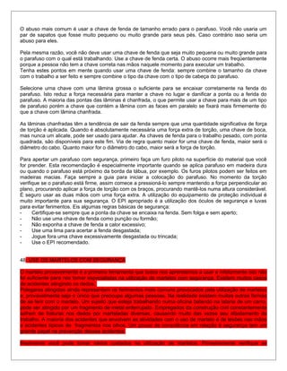 O abuso mais comum é usar a chave de fenda de tamanho errado para o parafuso. Você não usaria um
par de sapatos que fosse muito pequeno ou muito grande para seus pés. Caso contrário isso seria um
abuso para eles.
Pela mesma razão, você não deve usar uma chave de fenda que seja muito pequena ou muito grande para
o parafuso com o qual está trabalhando. Use a chave de fenda certa. O abuso ocorre mais freqüentemente
porque a pessoa não tem a chave correta nas mãos naquele momento para executar um trabalho.
Tenha estes pontos em mente quando usar uma chave de fenda: sempre combine o tamanho da chave
com o trabalho a ser feito e sempre combine o tipo da chave com o tipo de cabeça do parafuso.
Selecione urna chave com uma lâmina grossa o suficiente para se encaixar corretamente na fenda do
parafuso. Isto reduz a força necessária para manter a chave no lugar e danificar a ponta ou a ferida do
parafuso. A maioria das pontas das lâminas é chanfrada, o que permite usar a chave para mais de um tipo
de parafuso porém a chave que contém a lâmina com as faces em paralelo se fixará mais firmemente do
que a chave com lâmina chanfrada.
As lâminas chanfradas têm a tendência de sair da fenda sempre que uma quantidade significativa de força
de torção é aplicada. Quando é absolutamente necessária uma força extra de torção, uma chave de boca,
mas nunca um alicate, pode ser usado para ajudar. As chaves de fenda para o trabalho pesado, com ponta
quadrada, são disponíveis para este fim. Via de regra quanto maior for uma chave de fenda, maior será o
diâmetro do cabo. Quanto maior for o diâmetro do cabo, maior será a força de torção.
Para apertar um parafuso com segurança, primeiro faça um furo piloto na superfície do material que você
for prender. Esta recomendação é especialmente importante quando se aplica parafuso em madeira dura
ou quando o parafuso está próximo da borda da tábua, por exemplo. Os furos pilotos podem ser feitos em
madeiras macias. Faça sempre a guia para iniciar a colocação do parafuso. No momento da torção
verifique se o parafuso está firme, assim comece a pressioná-lo sempre mantendo a força perpendicular ao
plano, procurando aplicar a força de torção com os braços, procurando mantê-los numa altura considerável.
É seguro usar as duas mãos com uma força extra. A utilização do equipamento de proteção individual é
muito importante para sua segurança. O EPI apropriado é a utilização dos óculos de segurança e luvas
para evitar ferimentos. Eis algumas regras básicas de segurança:
- Certifique-se sempre que a ponta da chave se encaixa na fenda. Sem folga e sem aperto;
- Não use uma chave de fenda como punção ou formão;
- Não exponha a chave de fenda a calor excessivo;
- Use uma lima para acertar a fenda desgastada;
- Jogue fora uma chave excessivamente desgastada ou trincada;
- Use o EPI recomendado.
48. USE OS MARTELOS COM SEGURANÇA
O martelo provavelmente é a primeira ferramenta que todos nos aprendemos a usar e infelizmente isto não
foi suficiente para nos tomar especialistas na utilização de martelos com segurança. Existem muitos casos
de acidentes atingindo os dedos.
Polegares atingidos ainda representam os ferimentos mais comuns provocados pela utilização de martelos
e, provavelmente seja o único que preocupa algumas pessoas. Na realidade existem muitas outras formas
de se ferir com o martelo. Um sujeito que esteja trabalhando numa oficina batendo na lataria de um carro,
pode ser atingido por um fragmento de metal enferrujado. Empregados da construção civil constantemente
sofrem de fraturas nos dedos por marteladas diversas, causando muito das vezes seu afastamento do
trabalho. A maioria dos acidentes que envolvem as atividades com o uso de martelo é de lesões nas mãos
e acidentes típicos de fragmentos nos olhos. Um pouco de consciência em relação à segurança tem um
grande papel na prevenção desses acidentes.
Realmente você pode tomar vários cuidados na utilização de martelos. Primeiramente verifique as
 