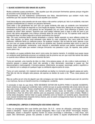1. QUASE ACIDENTES SÃO SINAIS DE ALERTA
Muitos acidentes quase acontecem... São aqueles que não provocam ferimentos apenas porque ninguém
se encontra numa posição de se machucar.
Provavelmente, se nós tivéssemos conhecimento dos fatos, descobriríamos que existem muito mais
acidentes que não causam ferimentos do que aqueles que causam.
Você deixa alguma coisa pesada cair de suas mãos e não acerta o próprio pé. Isto é um acidente, mas sem
grandes conseqüências ou mesmo um pequeno ferimento.
Você sabe o que geralmente faz com que um quase acidente não seja um acidente com ferimentos?
Geralmente é uma fração de segundo ou uma fração de espaço. Pense bem. Menos de um segundo ou um
centímetro separa você ou uma pessoa de ser atropelado por um carro. Esta diferença é apenas uma
questão de sorte? Nem sempre. Suponha que você esteja voltando para a casa à noite de carro e por
pouco não tenha atropelado uma criança correndo atrás de uma bola na rua. Foi apenas sorte você ter
conseguido frear no último segundo a poucos centímetros da criança?
Não. Um outro motorista talvez tivesse atropelado a criança. Neste exemplo os seus reflexos podem ter
sido mais rápidos, ou talvez você estivesse mais alerta ou mais cuidadoso. Seu carro pode ter freios
melhores, melhores faróis ou melhores pneus. De qualquer maneira, não se trata de sorte, apenas o que
faz com que um quase acidente não se torne um acidente real. Quando acontece algo como no caso da
criança quase atropelada, certamente, você reduzirá a velocidade sempre que passar novamente pelo
mesmo local. Você sabe que existem crianças brincando nos passeios e que, de repente, elas podem
correr para a rua.
No trabalho um quase acidente deve servir como aviso da mesma maneira. A condição que quase causa
um acidente pode facilmente provocar um acidente real da próxima vez em que você não estiver tão alerta
ou quando seus reflexos não estiverem atuando tão bem.
Tome por exemplo, uma mancha de óleo no chão. Uma pessoa passa, vê, dá a volta e nada acontece. A
próxima pessoa a passar pelo local não percebe o óleo derramado, escorrega e quase cai. Sai
desconcertado e resmungando. A terceira pessoa, infelizmente, ao passar, escorrega, perde o equilíbrio e
cai, batendo com a cabeça em qualquer lugar ou esfolando alguma parte do corpo.
Tome um outro exemplo. Um material mal empilhado se desfaz no momento que alguém passa por perto.
Pelo fato de não ter atingido esta pessoa, ela apenas se desfaz do susto e diz. "Puxa, essa passou por
perto!"
Mas se a pilha cai em cima de alguém que não conseguiu ser mais rápido o bastante para sair do caminho
e se machuca, faz-se um barulho enorme e investiga-se o acidente.
A conclusão é mais do que óbvia. NÓS DEVEMOS ESTAR EM ALERTA PARA O QUASE ACIDENTE.
Assim evitamos ser pegos por acidentes reais. Lembre-se que os quase acidentes são sinais claros de que
algo está errado. Exemplo: Nosso empilhamento de material pode estar mal feito; a arrumação do nosso
local de trabalho pode não estar boa. Vamos verificar nossos locais de trabalho, a arrumação das
ferramentas e ficar de olhos bem abertos para as pequenas coisas que podem estar erradas. Relate e
corrija estas situações. Vamos tratar os quase acidentes como se fossem um acidente grave, descobrindo
suas causas fundamentais enquanto temos chance, pois só assim conseguiremos fazer de nosso setor de
trabalho um ambiente mais sadio.
2. ARRUMAÇÃO, LIMPEZA E ORDENAÇÃO SÃO BONS HÁBITOS
Todos os empregados têm suas tarefas para fazer. Os 5 S - senso de utilização, ordenação, limpeza,
asseio e disciplina - fazem parte de nossas obrigações. Mas o que é isto afinal? "Arrumação, limpeza,
ordenação, asseio e disciplina" significa manter as coisas arrumadas e ordenadas, o chão limpo, sem
papel, óleo derramado, graxas nas paredes e assim por diante. È aquele empilhamento de material
 
