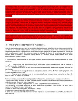 condições do cabo, se o mesmo possui trincas ou outros defeitos. Certifique-se que o cabo esteja firme na
peça metálica. Use sempre o martelo certo para o trabalho que está fazendo. O uso de martelos errados
danificará materiais e pode causar ferimentos. O uso de proteção para os olhos representa uma outra
prática de segurança. Use os óculos sempre que for bater com o martelo, principalmente ao bater sobre um
formão em que haja risco de partículas atingir a visão. Segure sempre o martelo firmemente, perto da
extremidade do cabo quando você segura um martelo perto da parte metálica, fica difícil segurar a cabeça
na vertical.
Certifique-se que a face do martelo esteja em paralelo com a superfície a ser martelada. Isto evitará danos
nas bordas da cabeça do martelo e também diminuirá a chance do martelo escapar ou danificar a
superfície de trabalho. Para martelar de maneira a facilitar a penetração, mova seu braço para trás apenas
o suficiente para alcançar a força correta. Para uma pancada forte, mova seu braço bem para trás. Em
seguida, mova para frente com um movimento rápido e firme. Estas recomendações parecem elementares.
São realmente. São elementares, mas não é fácil alcançar a maestria neste movimento. Mantenha as
garras afiadas o bastante para agarrar as cabeças dos pregos firmemente. Não use as agarras como
formão ou alavancas. Como todas as ferramentas manuais mantenha-os bem protegido quando não
estiverem sendo usados. Um martelo deixado no chão pode fazer alguém tropeçar.
Talvez você nunca tenha percebido a existência de tanta coisa envolvendo a segurança com martelos, mas
gostaria de acrescentar mais uma coisa. Quando você estiver usando um martelo, lembre-se de se
preocupar não apenas com sua própria segurança, mas também com a segurança daqueles que estiverem
à sua volta.
49. PREVENÇÃO DE ACIDENTES COM CHAVES DE BOCA
Quando precisamos de uma chave de boca, não há absolutamente outra ferramenta que possa substituí-la.
As chaves de boca são indispensáveis em quase todas as indústrias, assim como em nossas casas. Os
ferimentos relacionados com atividades em que se utilizam chaves de boca vão desde lesões simples às
mais complicadas. A maioria dos acidentes resulta da utilização de chaves de tamanhos e tipos incorretos.
Quanto mais soubermos a respeitos destas chaves e a maneira correta como usá-las, mais aptos
estaremos para evitar acidentes.
A chave de boca mais comum é do tipo aberta. Usamos esse tipo de chave inadequadamente, de várias
maneiras:
1 - Usando uma que seja muito grande. Neste caso, muito provavelmente, ela vai escapar e
danificar as bordas das porcas;
2 - Através da utilização de uma chave de boca de extremidade aberta, com as garras trincadas ou
danificadas;
3 - Colocando um pedaço de cano no cabo para aumentar a força. A chave não foi projetada para
suportar esse esforço adicional;
4 - Uso de cunha (como a ponta de uma chave de fenda, para completar o encaixe da chave de
boca na porca ou cabeça do parafuso;
Porém, mesmo quando escolhemos o tipo e o tamanho corretos, existem outros erros que cometemos:
1- Empurrar a chave, ao invés de puxar. Se você precisar empurrar, use a palma de sua mão de forma que
as juntas de seus dedos não sejam expostas;
2- O não assento da chave completamente na porca. Ela poderá escapar sob pressão;
3- A aplicação de pressão antes de se sentir totalmente equilibrado. Você poderia cair se a porca
subitamente afrouxar ou a chave escapar;
4- Bater na chave com um martelo. Isto danifica a chave;
5- Usar as chaves com as mãos sujas de óleo;
6- Girar uma chave ajustável de maneira incorreta. A pressão deve ser sempre na garra fixa, que é a mais
forte das duas.
 