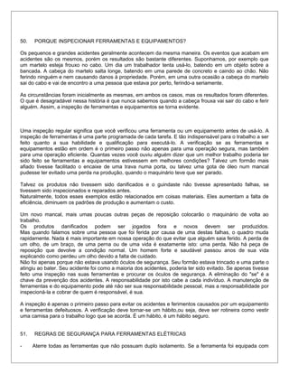 50. PORQUE INSPECIONAR FERRAMENTAS E EQUIPAMENTOS?
Os pequenos e grandes acidentes geralmente acontecem da mesma maneira. Os eventos que acabam em
acidentes são os mesmos, porém os resultados são bastante diferentes. Suponhamos, por exemplo que
um martelo esteja frouxo no cabo. Um dia um trabalhador tenta usá-lo, batendo em um objeto sobre a
bancada. A cabeça do martelo salta longe, batendo em uma parede de concreto e caindo ao chão. Não
ferindo ninguém e nem causando danos à propriedade. Porém, em uma outra ocasião a cabeça do martelo
sai do cabo e vai de encontro a uma pessoa que estava por perto, ferindo-a seriamente.
As circunstâncias foram inicialmente as mesmas, em ambos os casos, mas os resultados foram diferentes.
O que é desagradável nessa história é que nunca sabemos quando a cabeça frouxa vai sair do cabo e ferir
alguém. Assim, a inspeção de ferramentas e equipamentos se torna evidente.
Uma inspeção regular significa que você verificou uma ferramenta ou um equipamento antes de usá-lo. A
inspeção de ferramentas é uma parte programada de cada tarefa. E tão indispensável para o trabalho a ser
feito quanto a sua habilidade e qualificação para executá-lo. A verificação se as ferramentas e
equipamentos estão em ordem é o primeiro passo não apenas para uma operação segura, mas também
para uma operação eficiente. Quantas vezes você ouviu alguém dizer que um melhor trabalho poderia ter
sido feito se ferramentas e equipamentos estivessem em melhores condições? Talvez um formão mais
afiado tivesse facilitado o encaixe de uma trava numa porta, ou talvez uma gota de óleo num mancal
pudesse ter evitado uma perda na produção, quando o maquinário teve que ser parado.
Talvez os produtos não tivessem sido danificados e o guindaste não tivesse apresentado falhas, se
tivessem sido inspecionados e reparados antes.
Naturalmente, todos esses exemplos estão relacionados em coisas materiais. Eles aumentam a falta de
eficiência, diminuem os padrões de produção e aumentam o custo.
Um novo mancal, mais umas poucas outras peças de reposição colocarão o maquinário de volta ao
trabalho.
Os produtos danificados podem ser jogados fora e novos devem ser produzidos.
Mas quando falamos sobre uma pessoa que foi ferida por causa de uma destas falhas, o quadro muda
rapidamente. Nada é mais importante em nossa operação do que evitar que alguém saia ferido. A perda de
um olho, de um braço, de uma perna ou de uma vida é exatamente isto: uma perda. Não há peça de
reposição que devolve a condição normal. Um homem forte e saudável passou anos de sua vida
explicando como perdeu um olho devido a falta de cuidado.
Não foi apenas porque não estava usando óculos de segurança. Seu formão estava trincado e uma parte o
atingiu ao bater. Seu acidente foi como a maioria dos acidentes, poderia ter sido evitado. Se apenas tivesse
feito uma inspeção nas suas ferramentas e procurar os óculos de segurança. A eliminação do "se" é a
chave da prevenção dos acidentes. A responsabilidade por isto cabe a cada indivíduo. A manutenção de
ferramentas e do equipamento pode até não ser sua responsabilidade pessoal, mas a responsabilidade por
inspecioná-la e cobrar de quem é responsável, é sua.
A inspeção é apenas o primeiro passo para evitar os acidentes e ferimentos causados por um equipamento
e ferramentas defeituosos. A verificação deve tornar-se um hábito,ou seja, deve ser rotineira como vestir
uma camisa para o trabalho logo que se acorda. É um hábito, é um hábito seguro.
51. REGRAS DE SEGURANÇA PARA FERRAMENTAS ELÉTRICAS
- Aterre todas as ferramentas que não possuam duplo isolamento. Se a ferramenta foi equipada com
 