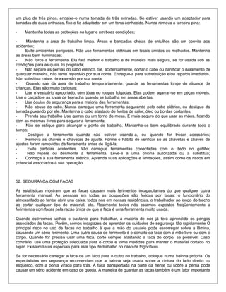 um plug de três pinos, encaixe-o numa tomada de três entradas. Se estiver usando um adaptador para
tomadas de duas entradas, fixe o fio adaptador em um terra conhecido. Nunca remova o terceiro pino;
- Mantenha todas as proteções no lugar e em boas condições;
- Mantenha a área de trabalho limpa. Áreas e bancadas cheias de entulhos são um convite aos
acidentes;
- Evite ambientes perigosos. Não use ferramentas elétricas em locais úmidos ou molhados. Mantenha
as áreas bem iluminadas;
- Não force a ferramenta. Ela fará melhor o trabalho e de maneira mais segura, se for usada sob as
condições para as quais foi projetada;
- Não separe as pernas do cabo elétrico. Se, acidentalmente, cortar o cabo ou danificar o isolamento de
qualquer maneira, não tente repará-lo por sua conta. Entregue-a para substituição e/ou reparos imediatos.
Não substitua cabos de extensão por sua conta;
- Quando sair da área de trabalho temporariamente, guarde as ferramentas longe do alcance de
crianças. Elas são muito curiosas;
- Use o vestuário apropriado, sem jóias ou roupas folgadas. Elas podem agarrar-se em peças móveis.
Use o calçado e as luvas de borracha quando se trabalha em áreas abertas;
- Use óculos de segurança para a maioria das ferramentas;
- Não abuse do cabo. Nunca carregue uma ferramenta segurando pelo cabo elétrico, ou desligue da
tomada puxando por ele. Mantenha o cabo afastado de fontes de calor, óleo ou bordas cortantes;
- Prenda seu trabalho Use garras ou um torno de mesa. É mais seguro do que usar as mãos, ficando
com as mesmas livres para segurar a ferramenta;
- Não se estique para alcançar o ponto de trabalho. Mantenha-se bem equilibrado durante todo o
tempo;
- Desligue a ferramenta quando não estiver usando-a, ou quando for trocar acessórios;
- Remova as chaves e chavetas de ajuste. Forme o hábito de verificar se as chavetas e chaves de
ajustes foram removidas da ferramenta antes de ligá-la;
- Evite partidas acidentais. Não carregue ferramentas conectadas com o dedo no gatilho;
- Não repare ou desmonte a ferramenta. Leve-a a uma oficina autorizada ou a substitua;
- Conheça a sua ferramenta elétrica. Aprenda suas aplicações e limitações, assim como os riscos em
potencial associados à sua operação.
52. SEGURANÇA COM FACAS
As estatísticas mostram que as facas causam mais ferimentos incapacitantes do que qualquer outra
ferramenta manual. As pessoas em todas as ocupações são feridas por facas: o funcionário do
almoxarifado ao tentar abrir una caixa, todos nós em nossas residências, o trabalhador ao longo do trecho
ao cortar qualquer tipo de material, etc. Realmente todos nós estamos expostos freqüentemente a
ferimentos com facas pela razão única de que a faca é uma ferramenta muito usada.
Quando estivermos velhos o bastante para trabalhar, a maioria de nós já terá aprendido os perigos
associados às facas. Porém, somos incapazes de aprender os cuidados de segurança tão rapidamente O
principal risco no uso de facas no trabalho é que a mão do usuário pode escorregar sobre a lâmina,
causando um sério ferimento. Uma outra causa de ferimento é o contato da faca com a mão livre ou com o
corpo. Quando for preciso usar uma faca, corte sempre afastando a faca do corpo, se possível. Caso
contrário, use uma proteção adequada para o corpo e tome medidas para manter o material cortado no
lugar. Existem luvas especiais para este tipo de trabalho no caso de frigoríficos.
Se for necessário carregar a faca de um lado para o outro no trabalho, coloque numa bainha própria. Os
especialistas em segurança recomendam que a bainha seja usada sobre a cintura do lado direito ou
esquerdo, com a ponta virada para trás. A faca transportada na parte da frente ou sobre a perna pode
causar um sério acidente em caso de queda. A maneira de guardar as facas também é um fator importante
 
