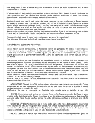 para a segurança. Cubra as bordas expostas e mantenha as facas em locais apropriados, não as deixe
sobre bancos ou no chão.
O primeiro socorro é muito importante se você se cortar com uma faca. Mesmo o menor corte deve ser
tratado para evitar infecções. Há casos de pessoas que se afastaram do trabalho por vários dias devido a
complicações e infecções causados pelos ferimentos mal tratados.
Geralmente se diz que não há nada mais doloroso do que um corte com uma faca cega. Talvez isso seja
um pouco de exagero, mas nos chama a atenção para um ponto muito importante. Mantenha as facas
sempre afiadas e em boas condições de uso. Uma faca cega exige que você faça mais força para cortar e
a lâmina pode escapar e ferir você ou alguém que esteja por perto. Nunca use uma faca defeituosa. Por
exemplo, que tenha uma lâmina ou cabo quebrado.
Naturalmente uma boa maneira de danificar e até quebrar uma faca é usá-la como uma chave de fenda ou
forçá-la a cortar determinados objetos que deveriam ser cortados com facas maiores ou facões.
"Nossa paciência é capaz de trazer mais resultados do que o uso da nossa força".
Essa afirmação é boa para ser lembrada quando precisamos usar uma faca.
53. FURADEIRAS ELÉTRICAS PORTÁTEIS
Se não forem usadas corretamente, as furadeiras podem ser perigosas. Os casos de acidentes são
numerosos, nos quais os usuários de furadeiras acabam fazendo furos em si mesmos, geralmente nas
pernas. Isto normalmente acontece quando alguém vira a furadeira momentaneamente para baixo e é
atingido pressionando o gatilho inadvertidamente. Mesmo se a ponta da broca estiver cega, os estragos
são muitos.
As furadeiras elétricas causam ferimentos de outra forma. Lascas de material que está sendo furado
podem ser projetadas nos olhos do operador. Ou se a furadeira não for segura de forma correra, a broca
pode quebrar jogando um pedaço de metal ao encontro do operador. Quando elas são tratadas sem
cuidado, são deixadas cair ou quando batem contra alguma coisa, ou são molhadas, o isolamento pode
enfraquecer. Se você usar uma furadeira com o isolamento quebrado, você terá uma furadeira "viva" nas
mãos. Se você se posicionar num local molhado, estiver sentado numa viga de aço ou numa chapa de
piso, ou mesmo estiver muito suado, a furadeira pode lhe dar um choque fatal.
Mesmo sendo um choque pequeno, enquanto estiver furando, pode causar problemas. Você pode deixar a
furadeira cair, ou cair para trás segurando-a.
Antes de começar um trabalho de furação, observe cuidadosamente. Descubra todos os riscos presentes e
faça um plano de ação seguro.
- A FURADEIRA: Ela está limpa? Se estiver suja ou enferrujada, devolva-a para a manutenção. Puxe o
gatilho para ver se está trabalhando corretamente ou se está muito duro e se a energia é cortada
imediatamente quando o gatilho for solto.
Certifique-se de que a velocidade da furadeira seja correta para o trabalho a ser feito.
- O CABO: Observe quanto à quebra que exponha fios e se fica frouxo na tomada. Certifique-se que a
furadeira tenha duplo isolamento. Se não tiver ela deve ser aterrada com um adaptador de duas posições,
com uma orelha rígida fixa ao parafuso central na saída, além disso, verifique se o terceiro pino não foi
removido.
- CABOS DE EXTENSÃO: Posicione-os de forma a não representar riscos de tropeços Se alguém ficar
com o pé preso no cabo, os dois podem ficar feridos. Não é nada engraçado sofrer um solavanco do cabo
em suas mãos. Verifique os cabos de extensão quanto a quebras que exponham fios. Se sua furadeira
precisa ser aterrada, certifique-se de usar um cabo de extensão para aterramento.
- BROCA: Certifique-se de que fique reta quando encaixada. Segure a furadeira para cima e gire-a por
 
