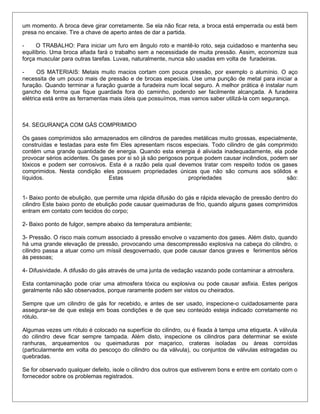 um momento. A broca deve girar corretamente. Se ela não ficar reta, a broca está emperrada ou está bem
presa no encaixe. Tire a chave de aperto antes de dar a partida.
- O TRABALHO: Para iniciar um furo em ângulo roto e mantê-lo roto, seja cuidadoso e mantenha seu
equilíbrio. Uma broca afiada fará o trabalho sem a necessidade de muita pressão. Assim, economize sua
força muscular para outras tarefas. Luvas, naturalmente, nunca são usadas em volta de furadeiras.
- OS MATERIAIS: Metais muito macios cortam com pouca pressão, por exemplo o alumínio. O aço
necessita de um pouco mais de pressão e de brocas especiais. Use uma punção de metal para iniciar a
furação. Quando terminar a furação guarde a furadeira num local seguro. A melhor prática é instalar num
gancho de forma que fique guardada fora do caminho, podendo ser facilmente alcançada. A furadeira
elétrica está entre as ferramentas mais úteis que possuímos, mas vamos saber utilizá-la com segurança.
54. SEGURANÇA COM GÁS COMPRIMIDO
Os gases comprimidos são armazenados em cilindros de paredes metálicas muito grossas, especialmente,
construídas e testadas para este fim Eles apresentam riscos especiais. Todo cilindro de gás comprimido
contém uma grande quantidade de energia. Quando esta energia é aliviada inadequadamente, ela pode
provocar sérios acidentes. Os gases por si só já são perigosos porque podem causar incêndios, podem ser
tóxicos e podem ser corrosivos. Esta é a razão pela qual devemos tratar com respeito todos os gases
comprimidos. Nesta condição eles possuem propriedades únicas que não são comuns aos sólidos e
líquidos. Estas propriedades são:
1- Baixo ponto de ebulição, que permite uma rápida difusão do gás e rápida elevação de pressão dentro do
cilindro Este baixo ponto de ebulição pode causar queimaduras de frio, quando alguns gases comprimidos
entram em contato com tecidos do corpo;
2- Baixo ponto de fulgor, sempre abaixo da temperatura ambiente;
3- Pressão. O risco mais comum associado á pressão envolve o vazamento dos gases. Além disto, quando
há uma grande elevação de pressão, provocando uma descompressão explosiva na cabeça do cilindro, o
cilindro passa a atuar como um míssil desgovernado, que pode causar danos graves e ferimentos sérios
às pessoas;
4- Difusividade. A difusão do gás através de uma junta de vedação vazando pode contaminar a atmosfera.
Esta contaminação pode criar uma atmosfera tóxica ou explosiva ou pode causar asfixia. Estes perigos
geralmente não são observados, porque raramente podem ser vistos ou cheirados.
Sempre que um cilindro de gás for recebido, e antes de ser usado, inspecione-o cuidadosamente para
assegurar-se de que esteja em boas condições e de que seu conteúdo esteja indicado corretamente no
rótulo.
Algumas vezes um rótulo é colocado na superfície do cilindro, ou é fixada à tampa uma etiqueta. A válvula
do cilindro deve ficar sempre tampada. Além disto, inspecione os cilindros para determinar se existe
ranhuras, arqueamentos ou queimaduras por maçarico, crateras isoladas ou áreas corroídas
(particularmente em volta do pescoço do cilindro ou da válvula), ou conjuntos de válvulas estragadas ou
quebradas.
Se for observado qualquer defeito, isole o cilindro dos outros que estiverem bons e entre em contato com o
fornecedor sobre os problemas registrados.
 