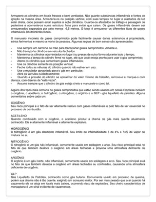 Armazene os cilindros em locais frescos e bem ventilados. Não guarde substâncias inflamáveis e fontes de
ignição na mesma área. Armazene-os na posição vertical, com suas tampas no lugar e afastados da luz
solar direta, onde possam estar sujeitos à ação climática. Guarde-os afastados de tráfego e passagem de
pedestres e acorrente-os numa estrutura firme para evitar que caiam. Os gases inflamáveis devem ser
armazenados separados por pelo menos 6,5 metros. O ideal é armazenar os diferentes tipos de gases
inflamáveis em diferentes locais.
O manuseio incorreto de gases comprimidos pode facilmente causar danos extensivos à propriedade,
sérios ferimentos e mesmo a morte de pessoas. Algumas regras de bom senso são apresentadas:
- Use sempre um carrinho de mão para transportar gases comprimidos. Amarre-o.
- Não transporte cilindros em veículos fechados
- Mantenha os cilindros acorrentados no lugar (ou presas de outra forma) durante todo o tempo;
- Mantenha a tampa do cilindro firme no lugar, até que você esteja pronto para usar o gás comprimido;
- Aterre os cilindros que contenham gases inflamáveis;
- Use os cilindros somente na posição vertical;
- Feche todas as válvulas do cilindro quando não estiver em uso;
- Use o regulador apropriado para o gás em particular;
- Abra as válvulas cuidadosamente;
- Quando a pressão do cilindro se aproximar do valor mínimo de trabalho, remova-o e marque-o com
clareza, com dizeres de "está vazio".
- Assuma sempre que o cilindro de gás esteja cheio e manuseie-o como tal.
Alguns dos tipos mais comuns de gases comprimidos que estão sendo usados em nossa Empresa incluem
o oxigênio, o acetileno, o hidrogênio, o nitrogênio, o argônio e o GLP - gás liquefeito de petróleo. Alguns
comentários sobre cada um:
OXIGÊNIO
Seu risco principal é o fato de ser altamente reativo com gases inflamáveis e pelo fato de ser essencial no
processo de combustão.
ACETILENO
Quando combinado com o oxigênio, o acetileno produz a chama de gás mais quente atualmente
conhecido. Ele é altamente inflamável e altamente explosivo.
HIDROGÊNIO
O hidrogênio é um gás altamente inflamável. Seu limite de inflamabilidade é de 4% a 74% de vapor de
mistura no ar.
NITROGÊNIO
O nitrogênio é um gás não inflamável, comumente usado em soldagem a arco. Seu risco principal está no
fato de que também desloca o oxigênio em áreas fechadas e provoca uma atmosfera deficiente de
oxigênio.
ARGÔNIO
O argônio é um gás inerte, não inflamável, comumente usado em soldagem a arco. Seu risco principal está
no fato de que também desloca o oxigênio em áreas fechadas ou confinadas, causando uma atmosfera
deficiente de oxigênio.
GLP
Gás Liquefeito de Petróleo, conhecido como gás butano. Comumente usado em processo de queima,
porém sua chama não é tão quente, exigindo um consumo maior. Por ser mais pesado que o ar quando há
vazamento ele se aloja em locais mais baixos, ocorrendo risco de explosões. Seu cheiro característico de
mercaptana é um sinal evidente de vazamentos.
 