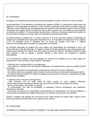 55. O OXIGÊNIO
O oxigênio é um elemento de temperatura e pressão atmosférica normais, não tem cor, cheiro ou sabor.
Aproximadamente 1/5 da atmosfera é constituído por oxigênio (20,99%). A característica predominante de
oxigênio é a sua capacidade de sustentar a vida e manter a combustão. Muito embora o oxigênio seja não
inflamável, muitos materiais que não pegariam fogo em ambiente normal poderão queimar numa atmosfera
enriquecida com oxigênio. Muitos combustíveis como o óleo, queimam com uma violência quase explosiva
na presença do oxigênio. Por causa dessas características, cuidados e precauções devem ser tomados na
hora de entrar em áreas ou em locais onde uma atmosfera enriquecida pode existir.
Em estado gasoso o oxigênio tem 1,1 vezes o peso do ar. O mais importante método de fabricação de
oxigênio é por destilação fracionada após a liquefação do ar. O ar liquefeito é basicamente 1/5 de oxigênio
e 4/5 de nitrogênio Como o nitrogênio tem um ponto de ebulição mais baixo, o oxigênio
sobra em forma líquida após a ebulição e a evaporação do nitrogênio.
As principais aplicações do oxigênio têm suas origens nas propriedades de sustentação à vida e de
manutenção da combustão deste gás. O oxigênio é usado em terapia respiratória, para ressuscitação após
asfixia e para anestesia em conjunto com outros gases em áreas de medicina. O oxigênio também é usado
para sustentar a vida na aviação a grandes altitudes e para auxiliar nos mergulhos a grandes
profundidades.
O uso industrial de oxigênio inclui sua utilização em conjunto com acetileno ou com outros gases em
processos em cortes de metais, solda, têmpera, chanfragem.
1- Diretrizes para o armazenamento, com segurança:
- Não coloque os cilindros perto de materiais inflamáveis, principalmente óleo, graxa ou material de fácil
combustão.
- Os cilindros não devem ser armazenados a temperaturas acima de 51,6 graus centígrados.
- Os cilindros devem ser protegidos contra choques mecânicos. Devem ser amarrados na posição vertical.
- Os cilindros pequenos podem ser usados na posição horizontal, porém a válvula e o regulador de pressão
deverão estar protegidos.
2- Diretrizes para o manuseio com segurança:
- Não manuseie com as mãos sujas de óleos, graxas ou outro material inflamável.
- Nunca mexa ou tente consertar as válvulas. Ela nunca deve ser polida com produtos de limpeza.
- Nunca use os cilindros como rolete ou suportes.
- A movimentação, por meio de guindastes, é necessária. Deve-se providenciar uma plataforma,
devidamente amarrada
- Os cilindros não devem ser transportados horizontalmente por empilhadeiras com válvulas salientes. A
mesma pode ser danificada por objetos estacionários. Os cilindros nunca devem ser arrastados.
Embora o oxigênio seja utilizado de uma forma útil em vários setores de nossas vidas, sempre é bom
lembrar dos aspectos relacionados com a segurança dos mesmos.
56. O ACETILENO
O acetileno é um composto de carbono e hidrogênio. E um gás incolor e ligeiramente mais leve que o ar a
 