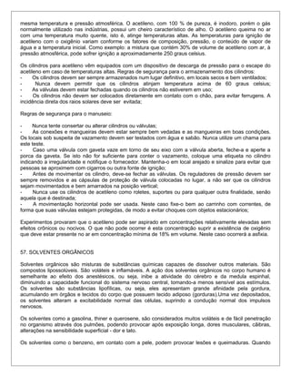 mesma temperatura e pressão atmosférica. O acetileno, com 100 % de pureza, é inodoro, porém o gás
normalmente utilizado nas indústrias, possui um cheiro característico de alho. O acetileno queima no ar
com uma temperatura muito quente, isto é, atinge temperaturas altas. As temperaturas para ignição de
acetileno com o oxigênio variam conforme os fatores de composição, pressão, o conteúdo de vapor de
água e a temperatura inicial. Como exemplo: a mistura que contém 30% de volume de acetileno com ar, à
pressão atmosférica, pode sofrer ignição a aproximadamente 250 graus celsius.
Os cilindros para acetileno vêm equipados com um dispositivo de descarga de pressão para o escape do
acetileno em caso de temperaturas altas. Regras de segurança para o armazenamento dos cilindros:
- Os cilindros devem ser sempre armazenados num lugar definitivo, em locais secos e bem ventilados;
- Nunca devem permitir que os cilindros atinjam temperatura acima de 60 graus celsius;
- As válvulas devem estar fechadas quando os cilindros não estiverem em uso;
- Os cilindros não devem ser colocados diretamente em contato com o chão, para evitar ferrugens. A
incidência direta dos raios solares deve ser evitada;
Regras de segurança para o manuseio:
- Nunca tente consertar ou alterar cilindros ou válvulas;
- As conexões e mangueiras devem estar sempre bem vedadas e as mangueiras em boas condições.
Os locais sob suspeita de vazamento devem ser testados com água e sabão. Nunca utilize um chama para
este teste.
- Caso uma válvula com gaveta vaze em torno de seu eixo com a válvula aberta, feche-a e aperte a
porca da gaveta. Se isto não for suficiente para conter o vazamento, coloque uma etiqueta no cilindro
indicando a irregularidade e notifique o fornecedor. Mantenha-o em local arejado e sinalize para evitar que
pessoas se aproximem com cigarros ou outra fonte de ignição;
- Antes de movimentar os cilindro, deve-se fechar as válvulas. Os reguladores de pressão devem ser
sempre removidos e as cápsulas de proteção de válvula colocadas no lugar, a não ser que os cilindros
sejam movimentados e bem amarrados na posição vertical;
- Nunca use os cilindros de acetileno como roletes, suportes ou para qualquer outra finalidade, senão
aquela que é destinada;
- A movimentação horizontal pode ser usada. Neste caso fixe-o bem ao carrinho com correntes, de
forma que suas válvulas estejam protegidas, de modo a evitar choques com objetos estacionários;
Experimentos provaram que o acetileno pode ser aspirado em concentrações relativamente elevadas sem
efeitos crônicos ou nocivos. O que não pode ocorrer é esta concentração suprir a existência de oxigênio
que deve estar presente no ar em concentração mínima de 18% em volume. Neste caso ocorrerá a asfixia.
57. SOLVENTES ORGÂNICOS
Solventes orgânicos são misturas de substâncias químicas capazes de dissolver outros materiais. São
compostos lipossolúveis. São voláteis e inflamáveis. A ação dos solventes orgânicos no corpo humano é
semelhante ao efeito dos anestésicos, ou seja, inibe a atividade do cérebro e da medula espinhal,
diminuindo a capacidade funcional do sistema nervoso central, tomando-a menos sensível aos estímulos.
Os solventes são substâncias lipofílicas, ou seja, eles apresentam grande afinidade pela gordura,
acumulando em órgãos e tecidos do corpo que possuem tecido adiposo (gorduras).Uma vez depositados,
os solventes alteram a excitabilidade normal das células, suprindo a condução normal dos impulsos
nervosos.
Os solventes como a gasolina, thiner e querosene, são considerados muitos voláteis e de fácil penetração
no organismo através dos pulmões, podendo provocar após exposição longa, dores musculares, cãibras,
alterações na sensibilidade superficial - dor e tato.
Os solventes como o benzeno, em contato com a pele, podem provocar lesões e queimaduras. Quando
 
