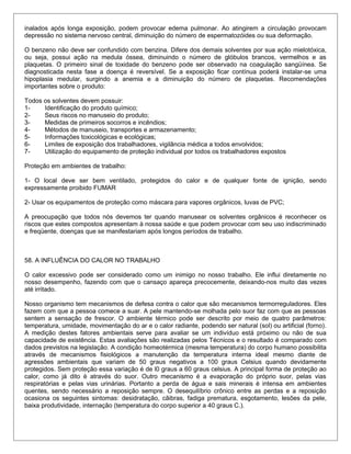 inalados após longa exposição, podem provocar edema pulmonar. Ao atingirem a circulação provocam
depressão no sistema nervoso central, diminuição do número de espermatozóides ou sua deformação.
O benzeno não deve ser confundido com benzina. Difere dos demais solventes por sua ação mielotóxica,
ou seja, possui ação na medula óssea, diminuindo o número de glóbulos brancos, vermelhos e as
plaquetas. O primeiro sinal de toxidade do benzeno pode ser observado na coagulação sangüínea. Se
diagnosticada nesta fase a doença é reversível. Se a exposição ficar contínua poderá instalar-se uma
hipoplasia medular, surgindo a anemia e a diminuição do número de plaquetas. Recomendações
importantes sobre o produto:
Todos os solventes devem possuir:
1- Identificação do produto químico;
2- Seus riscos no manuseio do produto;
3- Medidas de primeiros socorros e incêndios;
4- Métodos de manuseio, transportes e armazenamento;
5- Informações toxicológicas e ecológicas;
6- Limites de exposição dos trabalhadores, vigilância médica a todos envolvidos;
7- Utilização do equipamento de proteção individual por todos os trabalhadores expostos
Proteção em ambientes de trabalho:
1- O local deve ser bem ventilado, protegidos do calor e de qualquer fonte de ignição, sendo
expressamente proibido FUMAR
2- Usar os equipamentos de proteção como máscara para vapores orgânicos, luvas de PVC;
A preocupação que todos nós devemos ter quando manusear os solventes orgânicos é reconhecer os
riscos que estes compostos apresentam à nossa saúde e que podem provocar com seu uso indiscriminado
e freqüente, doenças que se manifestariam após longos períodos de trabalho.
58. A INFLUÊNCIA DO CALOR NO TRABALHO
O calor excessivo pode ser considerado como um inimigo no nosso trabalho. Ele influi diretamente no
nosso desempenho, fazendo com que o cansaço apareça precocemente, deixando-nos muito das vezes
até irritado.
Nosso organismo tem mecanismos de defesa contra o calor que são mecanismos termorreguladores. Eles
fazem com que a pessoa comece a suar. A pele mantendo-se molhada pelo suor faz com que as pessoas
sentem a sensação de frescor. O ambiente térmico pode ser descrito por meio de quatro parâmetros:
temperatura, umidade, movimentação do ar e o calor radiante, podendo ser natural (sol) ou artificial (forno).
A medição destes fatores ambientais serve para avaliar se um indivíduo está próximo ou não de sua
capacidade de existência. Estas avaliações são realizadas pelos Técnicos e o resultado é comparado com
dados previstos na legislação. A condição homeotérmica (mesma temperatura) do corpo humano possibilita
através de mecanismos fisiológicos a manutenção da temperatura interna ideal mesmo diante de
agressões ambientais que variam de 50 graus negativos a 100 graus Celsius quando devidamente
protegidos. Sem proteção essa variação é de l0 graus a 60 graus celsius. A principal forma de proteção ao
calor, como já dito è através do suor. Outro mecanismo é a evaporação do próprio suor, pelas vias
respiratórias e pelas vias urinárias. Portanto a perda de água e sais minerais é intensa em ambientes
quentes, sendo necessário a reposição sempre. O desequilíbrio crônico entre as perdas e a reposição
ocasiona os seguintes sintomas: desidratação, cãibras, fadiga prematura, esgotamento, lesões da pele,
baixa produtividade, internação (temperatura do corpo superior a 40 graus C.).
 