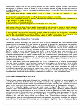 corretamente, máquina de pequeno porte guardadas nos seus devidos lugares, chaves e ferramentas
acomodadas nos lugares certos e limpos. A boa arrumação significa ter livre acesso quando numa
emergência de primeiros socorros e a equipamentos de combate a incêndio. Significa muitas coisas, mas a
definição mais curta é:
"UM LUGAR APROPRIADO PARA CADA COISA E CADA COISA NO SEU DEVIDO LUGAR".
Todos os empregados podem ajudar no esforço de arrumação, fazendo o seguinte:
manter pisos, corredores e áreas de trabalho razoavelmente livre de itens desnecessários, delimitando os
locais com faixas, inclusive corredores;
confinar resíduos em locais apropriados;
guardar todos os equipamentos de proteção individual em locais adequados.
Nada indica mais uma área desorganizada, desarrumada e suja do que os copos de papel, restos de
lanches espalhados pelo chão, sobre a mesa, em bancadas de trabalho, em passarelas e assim por diante.
O bom resultado da arrumação, ordenação, limpeza, asseio e disciplina, não é obtido por mutirões de
limpeza. Ela é o resultado de um esforço diário. Se cada empregado arrumasse pelo menos uma coisa
todos os dias, os resultados seriam surpreendentes. A hora de fazer a limpeza é toda hora.
UMA OFICINA LIMPA É UMA OFICINA SEGURA
Todos nós já ouvimos alguma vez que uma oficina limpa é uma oficina segura. Mas como podemos manter
nossa oficina limpa e segura? É só uma questão de um pouco de atenção com a arrumação, com cada um
de nós fazendo a sua parte. Uma faxina geral é uma boa idéia. Toda oficina ou mesmo nossa casa precisa
de uma faxina geral ocasionalmente. Entretanto, a "arrumação, ordenação, limpeza, asseio e disciplina" é
mais que isto. O 5 S significa limpeza e ordem: um lugar para cada coisa e cada coisa em seu lugar.
Significa recolher e limpar tudo depois de cada tarefa. Se uma tarefa provocar muita desordem, tente
manter a mesma a nível mínimo, tomando um pouco mais de cuidado. Lixo e óleo incendeiam-se
facilmente. Um incêndio é ruim para a Empresa e para nós. Sujeira é apenas material fora do lugar. O óleo
que derramou no chão tinha papel a cumprir na máquina. O chão é apenas mais uma fonte de risco. Cubra
o óleo derramado com material absorvente ou tente coletar quando houver possibilidade de derramamento
para seu reaproveitamento.
Com isto você poderá evitar que alguém tenha um tombo. Observe onde você deixa ferramentas ou
materiais. Nunca os coloque num chassi de máquina ou numa peça móvel da máquina. Nunca empilhe
coisas em cima de armários. Observe os espaços sob as bancadas e escadas, não deixando refugos e
entulhos. Mantenha portas e corredores livres de obstrução para serem acessados em caso de
emergência. O verdadeiro segredo de uma oficina limpa e segura é nunca deixar para depois o trabalho de
limpeza e arrumação, fazendo-o imediatamente enquanto dá pouco trabalho. Vá fazendo a limpeza e a
coleta de coisas espalhadas quando concluir uma tarefa ou quando seu turno estiver terminando
3. NINGUÉM DESEJA CULPAR NINGUÉM
Tentamos fazer um bom trabalho de verificação nas inspeções de risco e seguimos as recomendações que
saem destas inspeções. Tentamos fazer um trabalho completo de investigação das causas de todos os
acidentes. Não fazemos isto para colocar alguém na berlinda ou para culpar alguém. Fazemos isto apenas
por um motivo: evitar que novos acidentes ocorram. Provavelmente alguns de vocês estejam pensando:
"Nenhuma investigação impediu o acidente que está sendo investigado". Se é isto que vocês estão
pensando, vocês estão completamente certos. Porém, boas investigações, criteriosas, não tendenciosas
podem ajudar em muito na prevenção do próximo acidente. Todos os acidentes são provocados - eles não
acontecem por acaso. Se descobrirmos a causa do acidente, podemos fazer alguma coisa para eliminá-la e
impedir que outro acidente como aquele aconteça. Mas se apenas dermos de ombros, se apenas
dissermos: "Foi uma coisa desagradável, que podemos fazer? Estas coisas acontecem. Foi um azar",
então podemos estar certos de que outros acidentes como aquele, acontecerão. A maioria dos acidentes
apresenta mais de uma causa. Por exemplo, um homem perde o equilíbrio e cai de uma escada. Se na
 
