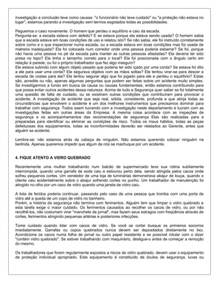 investigação a conclusão teve como causas: "o funcionário não teve cuidado" ou "a proteção não estava no
lugar", estamos parando a investigação sem termos esgotados todas as possibilidades.
Peguemos o caso novamente. O homem que perdeu o equilíbrio e caiu da escada.
Pergunta-se: a escada estava com defeito? E se estava porque ela estava sendo usada? O homem sabia
que a escada estava em boas condições de uso e relatou isto? Se não sabia, ele foi instruído corretamente
sobre como e o que inspecionar numa escada, ou a escada estava em boas condições mas foi usada de
matreira inadequada? Ela foi colocada num corredor onde uma pessoa poderia esbarrar? Se foi, porque
não havia uma pessoa no pé da escada para manter as outras pessoas afastadas? Ela deveria ter sido
presa no topo? Ela tinha o tamanho correto para o local? Ela foi posicionada com o ângulo certo em
relação à parede, ou foi o próprio trabalhador que fez algo inseguro?
Ele estava subindo com algum objeto pesado que poderia ter sido içado por uma corda? Se estava foi dito
a ele para usar uma corda? Ele segurava objetos com as mãos soltas? Ele tentou virar-se para descer a
escada de costas para ela? Ele tentou segurar algo que foi jogado para ele e perdeu o equilíbrio? Estas
são, acredite ou não, apenas algumas perguntas que podem ser feitas sobre um acidente muito simples.
Se investigarmos a fundo em busca da causa ou causas fundamentais, então estamos contribuindo para
que possa evitar outros acidentes dessa natureza. Acima de tudo a Segurança quer saber se foi totalmente
uma questão de falta de cuidado, ou se existiram outras condições que contribuíram para provocar o
acidente. A investigação de acidente que seja real, sólida, consistente, profunda e que atinja todas as
circunstâncias que envolvem o acidente é um dos melhores instrumentos que precisamos dominar para
trabalhar com segurança. Todos saem lucrando com a investigação neste departamento e lucram com as
investigações feitas em outras áreas da Empresa. A mesma coisa acontece com as inspeções de
segurança e os acompanhamentos das recomendações de segurança Elas são realizadas para e
preparadas para identificar ou eliminar as condições de risco. Todos os maus hábitos, todas as peças
defeituosas dos equipamentos, todas as inconformidades deverão ser relatados ao Gerente, antes que
alguém se acidente.
Lembre-se: não estamos atrás da cabeça de ninguém. Não estamos querendo colocar ninguém na
berlinda. Apenas queremos impedir que algum de nós se machuque por um acidente.
4. FIQUE ATENTO A VIDRO QUEBRADO
Recentemente uma mulher trabalhando num balcão de supermercado teve sua rotina subitamente
interrompida, quando uma garrafa de soda caiu e estourou perto dela, sendo atingida pelos cacos onde
sofreu pequenos cortes. Um vendedor de uma loja de luminárias demonstrava abajur de louça, quando o
cliente caiu acidentalmente sobre o abajur sofrendo cortes no punho. Um trabalhador de manutenção foi
atingido no olho por um caco de vidro quando uma janela de vidro caiu.
A lista de feridos poderia continuar, passando pelo caso de uma pessoa que tromba com uma porta de
vidro até a queda de um copo de vidro no banheiro.
Porém, a história da segurança não termina com ferimentos. Alguém tem que limpar o vidro quebrado e
esta tarefa exige o maior cuidado. Os ferimentos causados ao recolher os cacos de vidro, ou por não
recolhê-los, não costumam virar "manchete de jornal", mas fazem seus estragos com freqüência através de
cortes, ferimentos atingindo pequenas artérias e posteriores infecções.
Tome cuidado quando lidar com cacos de vidro. Se você se cortar busque os primeiros socorros
imediatamente. Garrafas ou copos quebrados nunca devem ser depositados diretamente no lixo.
Acondicione os cacos numa folha de jornal ou outro papel resistente e se possível rotular com o dizer
"contém vidro quebrado". Se estiver trabalhando com maquinário, desligue-o antes de começar a remoção
do mesmo.
Os trabalhadores que forem regularmente expostos a riscos de vidro quebrado, devem usar o equipamento
de proteção individual apropriado. Este equipamento é constituído de óculos de segurança, luvas ou
 