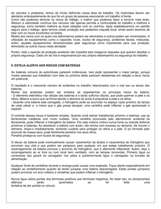 de veículos e pedestres, temos de iniciar definindo nossa área de trabalho. Os motoristas devem ser
alertados antecipadamente de que há um grupo de pessoas executando um trabalho à frente.
Como não podemos eliminar os riscos do tráfego, o melhor que podemos fazer é torná-lo mais lento.
Reduzir a velocidade contínua dos veículos não apenas permite a continuidade do trabalho e melhora a
segurança, como também melhora as boas relações com os vizinhos. Após estabelecermos um padrão
seguro para o tráfego, após termos criado proteção aos pedestres naquele local, ainda assim teremos de
lidar com os riscos envolvidos na tarefa.
Muitos dos riscos com os quais nos defrontamos podem ser eliminados e outros podem ser minimizados. A
utilização de equipamentos como o capacete, luvas, óculos de segurança, protetores faciais, máscaras,
enfim, aqueles equipamentos dimensionados pela segurança como importantes para sua proteção,
eliminarão os outros riscos nesta atividade.
Porém, todo o aparato de proteção existente não impedirá atos inseguros daqueles que querem desafiar a
própria segurança. Cada um de nós é responsável por seu próprio desempenho na segurança do trabalho.
6. ESTEJA ALERTA AOS RISCOS COM BATERIAS
As baterias comuns de automóveis parecem inofensivas. Isso pode representar o maior perigo, porque
muitas pessoas que trabalham com elas ou próxima delas parecem desatentas em relação a seus riscos
em potencial.
O resultado é o crescente número de acidentes no trabalho relacionados com o mal uso ou abuso das
baterias.
Muitos dos acidentes podem ser evitados se respeitarmos os principais riscos da bateria.
- O elemento eletrolítico nas células das baterias é o ácido sulfúrico diluído, que pode queimar a pele e os
olhos. Mesmo a borra que se forma devido o derrame do ácido é prejudicial a pele e os olhos;
- Quando uma bateria está carregada, o hidrogênio pode se acumular no espaço vazio próximo da tampa
de cada célula e, a meios que o gás possa escapar, uma centelha pode inflamar o gás aprisionado e
explodir.
O controle desses riscos é bastante simples. Quando você estiver trabalhando próximo a baterias, use as
ferramentas metálicas com muito cuidado. Uma centelha provocada pelo aterramento acidental da
ferramenta, pode inflamar o hidrogênio da bateria. Por este mesmo motivo nunca fume ou acenda fósforos
próximos a baterias. Ao abastecer a bateria com ácido, não encha com excesso ou derrame. Se houver o
derrame, limpe-o imediatamente, tomando cuidado para proteger os olhos e a pele. O pó formado pelo
acúmulo de massa seca, pode facilmente penetrar nos seus olhos.
Portanto proteja-os com óculos de segurança.
O abuso da bateria pode eventualmente causar vazamentos de ácidos e vazamentos de hidrogênio que
encurtam sua vida e que podem ser perigosos para qualquer um que esteja trabalhando próximo. O
recarregamento da bateria provoca o acúmulo de hidrogênio, que é altamente inflamável. Assim, faça o
recarregamento ao ar livre ou num local bem ventilado, com as tampas removidas. Primeiro ligue os
conectores tipo jacaré do carregador nos pólos e posteriormente ligue o carregador na tomada de
alimentação.
Qualquer fonte de centelhas durante a recarga pode causar uma explosão. Fique atento especialmente em
relação ao centelhamento quando se tentar jumpear uma bateria descarregada. Estas pontes (jumpers)
podem provocar um arco voltaico e centelhas que podem inflamar o hidrogênio.
Nunca ligue cabos pontes dos terminais positivos aos terminais negativos. Ao fazer isto, os componentes
elétricos serão queimados se for feita uma
tentativa de dar partida no veículo.
 