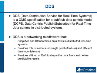 DDS
 DDS (Data Distribution Service for Real-Time Systems)
is a OMG specification for a pub/sub data centric model
(DCPS, Data Centric Publish/Subscribe) for Real-Time
data comms in distributed systems.
 DDS is a networking middleware that:
– Simplifies and Standardizes data flows in distributed real-time
systems.
– Provides robust comms (no single point of failure) and efficient
(minimum latency)
– Provides all kind of QoS to shape the data flows and deliver
predictable results.
 