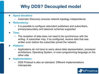 Why DDS? Decoupled model
 Space (location)
– Automatic Discovery ensures network topology independence
 Redundancy:
– It is possible to configure redundant publishers and subscribers,
primary/secundary and takeover schemas supported
 Time:
– The reception of data does not need to be synchronous with the
writing. A subscriber may, if so configured, receive data that was
written even before the subscriber joined the network.
 Platform:
– Applications do not have to worry about data representation, processor
architecture, Operating System, or even programming language on the
other side
 Implementation:
– DDS Protocol is also an standard. Different implementations
interoperate.
 