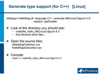 Generate type support (for C++) [Linux]
rtiddsgen HelloMsg.idl -language C++ -example i86Linux2.6gcc4.4.3
-replace -ppDisable
 Look at the directory you should see:
– makefile_hello_i86Linux2.6gcc4.4.3
– And Several other files…
 Open the source files:
HelloMsgPublisher.cxx
HelloMsgSubscriber.cxx
 Compile:
make –f makefile_hello_i86Linux2.6gcc4.4.3
 