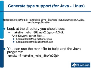 Generate type support (for Java - Linux)
rtiddsgen HelloMsg.idl -language Java -example i86Linux2.6gcc4.4.3jdk
-replace -ppDisable
 Look at the directory you should see:
– makefile_hello_i86Linux2.6gcc4.4.3jdk
– And Several other files…
 Look at HelloMsgPublisher.java
 Look at HelloMsgSubscriber.java
 You can use the makefile to build and the Java
programs:
gmake –f makefile_hello_i86Win32jdk
 