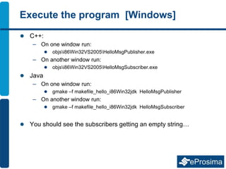 Execute the program [Windows]
 C++:
– On one window run:
 objsi86Win32VS2005HelloMsgPublisher.exe
– On another window run:
 objsi86Win32VS2005HelloMsgSubscriber.exe
 Java
– On one window run:
 gmake –f makefile_hello_i86Win32jdk HelloMsgPublisher
– On another window run:
 gmake –f makefile_hello_i86Win32jdk HelloMsgSubscriber
 You should see the subscribers getting an empty string…
 