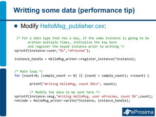Writting some data (performance tip)
 Modify HelloMsg_publisher.cxx:
/* For a data type that has a key, if the same instance is going to be
written multiple times, initialize the key here
and register the keyed instance prior to writing */
sprintf(instance->user,"%s","eProsima");
instance_handle = HelloMsg_writer->register_instance(*instance);
/* Main loop */
for (count=0; (sample_count == 0) || (count < sample_count); ++count) {
printf("Writing HelloMsg, count %dn", count);
/* Modify the data to be sent here */
sprintf(instance->msg,"Writing HelloMsg, user eProsima, count %d",count);
retcode = HelloMsg_writer->write(*instance, instance_handle);
 