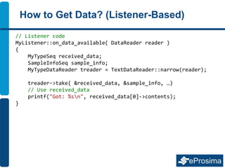 How to Get Data? (Listener-Based)
// Listener code
MyListener::on_data_available( DataReader reader )
{
MyTypeSeq received_data;
SampleInfoSeq sample_info;
MyTypeDataReader treader = TextDataReader::narrow(reader);
treader->take( &received_data, &sample_info, …)
// Use received_data
printf("Got: %sn", received_data[0]->contents);
}
 