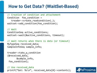 How to Get Data? (WaitSet-Based)
// Creation of condition and attachement
Condition foo_condition =
treader->create_readcondition(…);
waitset->add_condition(foo_condition);
// Wait
ConditionSeq active_conditions;
waitset->wait(&active_conditions, timeout);
// Wait returns when there is data (or timeout)
MyTypeSeq received_data;
SampleInfoSeq sample_info;
treader->take_w_condition
(&received_data,
&sample_info,
foo_condition);
// Use received_data
printf(“Got: %sn”, received_data[0]->contents);
 
