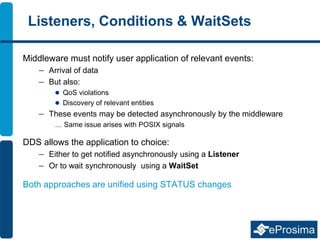 Listeners, Conditions & WaitSets
Middleware must notify user application of relevant events:
– Arrival of data
– But also:
 QoS violations
 Discovery of relevant entities
– These events may be detected asynchronously by the middleware
… Same issue arises with POSIX signals
DDS allows the application to choice:
– Either to get notified asynchronously using a Listener
– Or to wait synchronously using a WaitSet
Both approaches are unified using STATUS changes
 