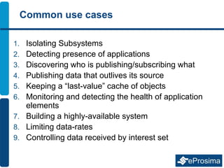 Common use cases
1. Isolating Subsystems
2. Detecting presence of applications
3. Discovering who is publishing/subscribing what
4. Publishing data that outlives its source
5. Keeping a “last-value” cache of objects
6. Monitoring and detecting the health of application
elements
7. Building a highly-available system
8. Limiting data-rates
9. Controlling data received by interest set
 