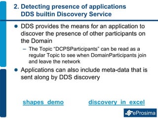 2. Detecting presence of applications
DDS builtin Discovery Service
 DDS provides the means for an application to
discover the presence of other participants on
the Domain
– The Topic “DCPSParticipants” can be read as a
regular Topic to see when DomainParticipants join
and leave the network
 Applications can also include meta-data that is
sent along by DDS discovery
shapes_demo discovery_in_excel
 