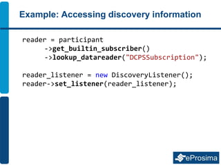 Example: Accessing discovery information
reader = participant
->get_builtin_subscriber()
->lookup_datareader("DCPSSubscription");
reader_listener = new DiscoveryListener();
reader->set_listener(reader_listener);
 