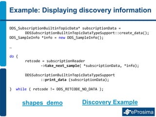 Example: Displaying discovery information
DDS_SubscriptionBuiltinTopicData* subscriptionData =
DDSSubscriptionBuiltinTopicDataTypeSupport::create_data();
DDS_SampleInfo *info = new DDS_SampleInfo();
…
do {
retcode = subscriptionReader
->take_next_sample( *subscriptionData, *info);
DDSSubscriptionBuiltinTopicDataTypeSupport
::print_data (subscriptionData);
} while ( retcode != DDS_RETCODE_NO_DATA );
shapes_demo Discovery Example
 