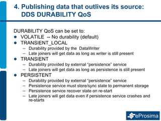 4. Publishing data that outlives its source:
DDS DURABILITY QoS
DURABILITY QoS can be set to:
 VOLATILE -- No durability (default)
 TRANSIENT_LOCAL
– Durability provided by the DataWriter
– Late joiners will get data as long as writer is still present
 TRANSIENT
– Durability provided by external “persistence” service
– Late joiners will get data as long as persistence is still present
 PERSISTENT
– Durability provided by external “persistence” service
– Persistence service must store/sync state to permanent storage
– Persistence service recover state on re-start
– Late joiners will get data even if persistence service crashes and
re-starts
 