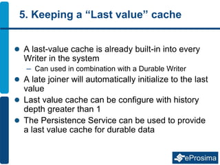 5. Keeping a “Last value” cache
 A last-value cache is already built-in into every
Writer in the system
– Can used in combination with a Durable Writer
 A late joiner will automatically initialize to the last
value
 Last value cache can be configure with history
depth greater than 1
 The Persistence Service can be used to provide
a last value cache for durable data
 