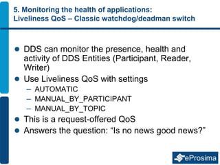5. Monitoring the health of applications:
Liveliness QoS – Classic watchdog/deadman switch
 DDS can monitor the presence, health and
activity of DDS Entities (Participant, Reader,
Writer)
 Use Liveliness QoS with settings
– AUTOMATIC
– MANUAL_BY_PARTICIPANT
– MANUAL_BY_TOPIC
 This is a request-offered QoS
 Answers the question: “Is no news good news?”
 