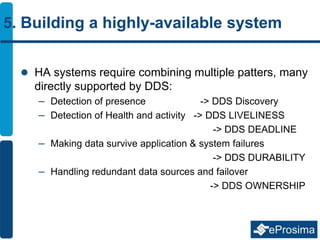 5. Building a highly-available system
 HA systems require combining multiple patters, many
directly supported by DDS:
– Detection of presence -> DDS Discovery
– Detection of Health and activity -> DDS LIVELINESS
-> DDS DEADLINE
– Making data survive application & system failures
-> DDS DURABILITY
– Handling redundant data sources and failover
-> DDS OWNERSHIP
 