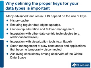 Why defining the proper keys for your
data types is important
Many advanced features in DDS depend on the use of keys
 History cache.
 Ensuring regular data-object updates.
 Ownership arbitration and failover management.
 Integration with other data-centric technologies (e.g.
relational databases)
 Integration with visualization tools (e.g. Excel)
 Smart management of slow consumers and applications
that become temporarily disconnected.
 Achieving consistency among observers of the Global
Data Space
 