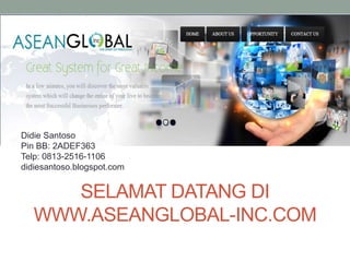SELAMAT DATANG DI
WWW.ASEANGLOBAL-INC.COM
Didie Santoso
Pin BB: 2ADEF363
Telp: 0813-2516-1106
didiesantoso.blogspot.com
 