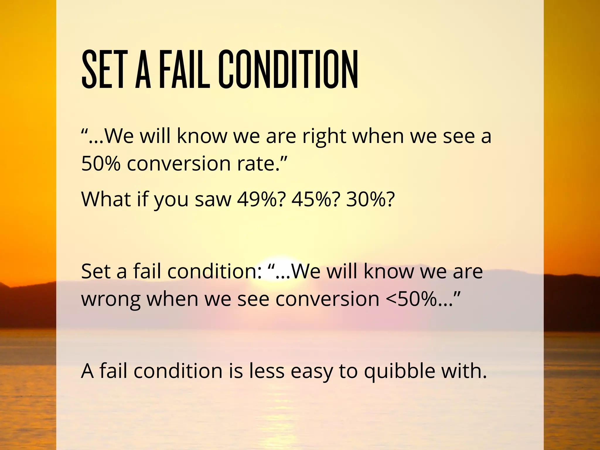 SETAFAILCONDITION
“…We will know we are right when we see a
50% conversion rate.”
What if you saw 49%? 45%? 30%?
Set a fail condition: “…We will know we are
wrong when we see conversion <50%…”
A fail condition is less easy to quibble with.
 