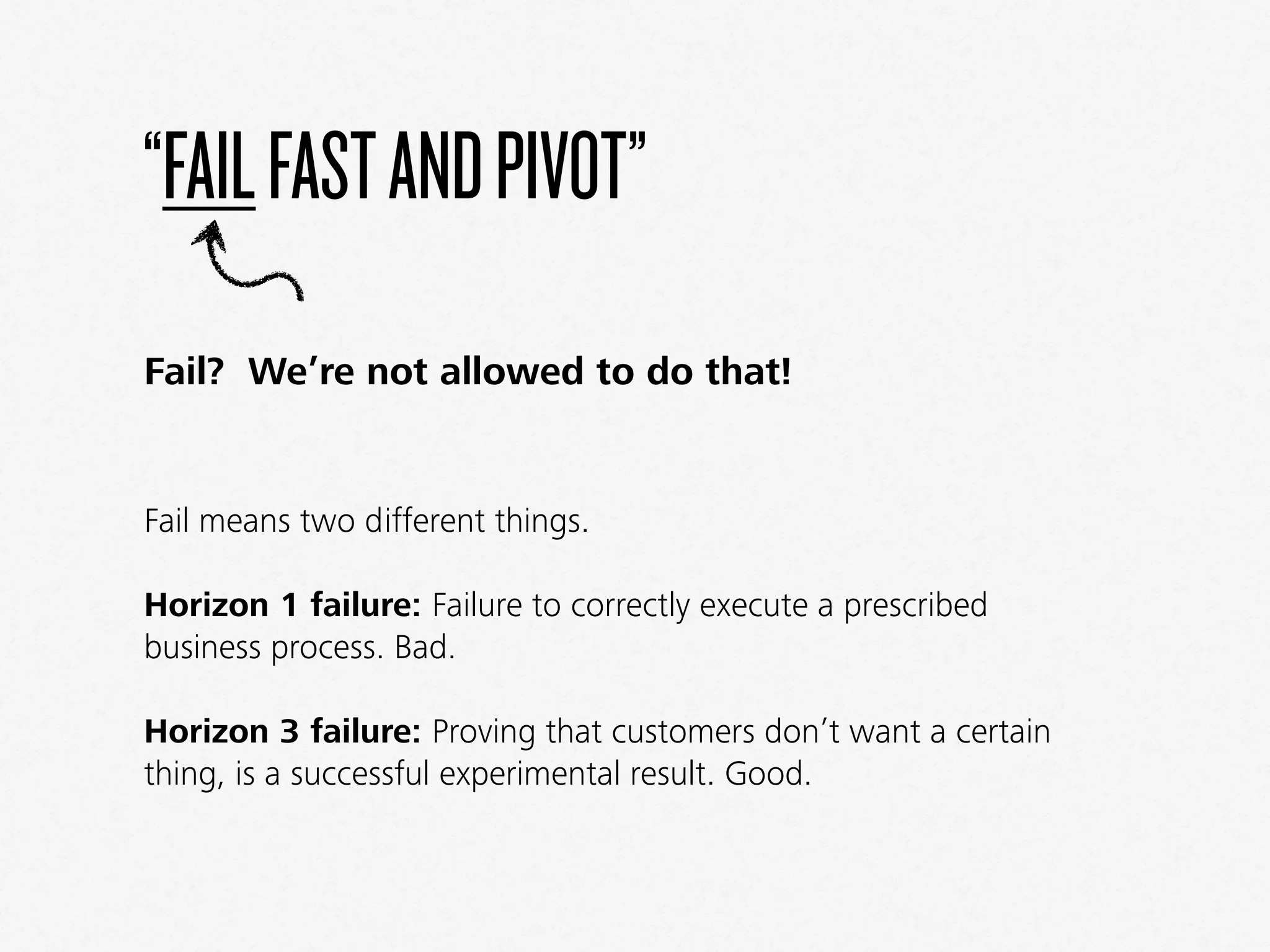 “FAILFASTANDPIVOT”
Fail? We’re not allowed to do that!
Fail means two different things.
Horizon 1 failure: Failure to correctly execute a prescribed
business process. Bad.
Horizon 3 failure: Proving that customers don’t want a certain
thing, is a successful experimental result. Good.
 