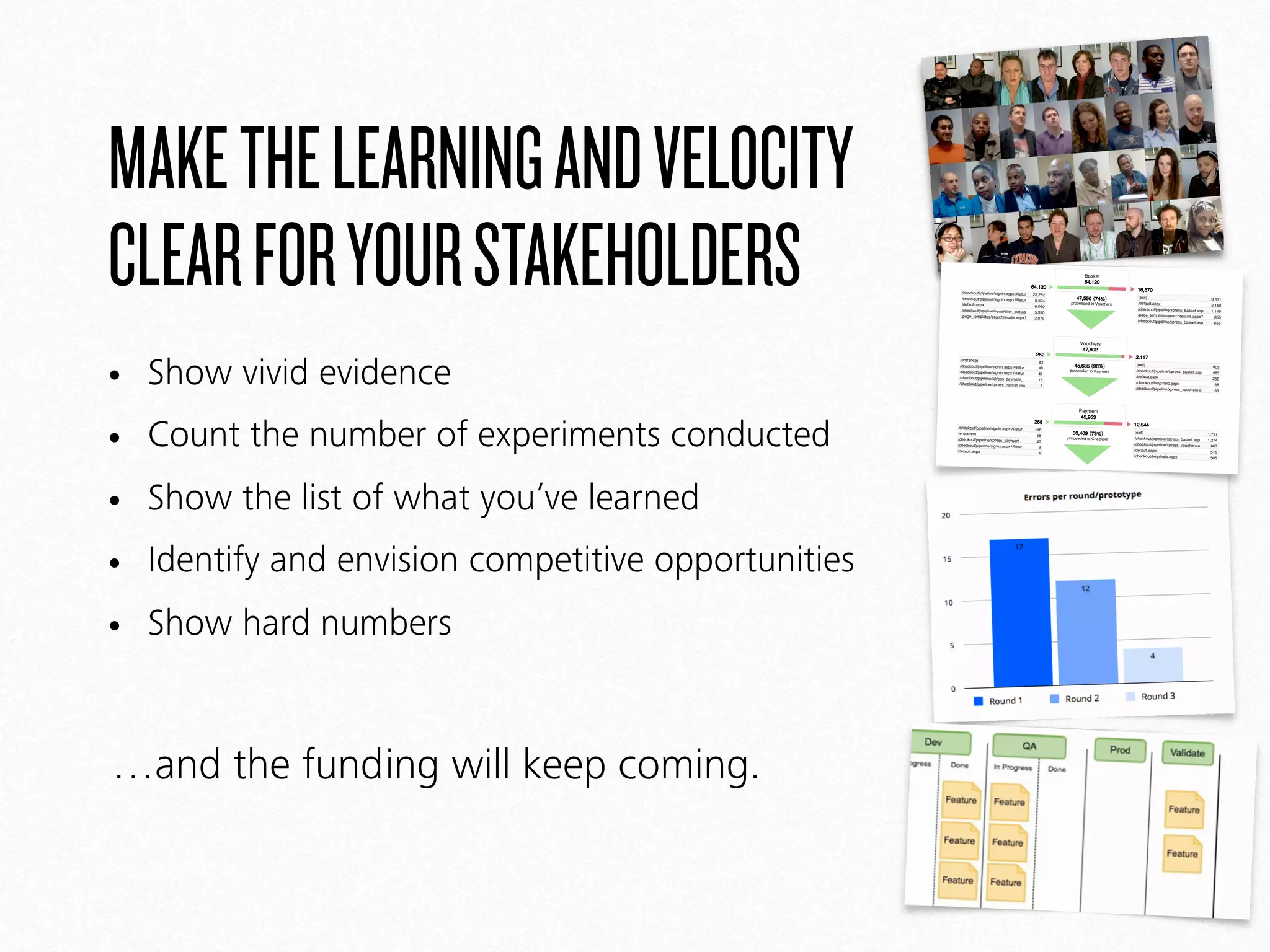 MAKETHELEARNINGANDVELOCITY
CLEARFORYOURSTAKEHOLDERS
• Show vivid evidence
• Count the number of experiments conducted
• Show the list of what you’ve learned
• Identify and envision competitive opportunities
• Show hard numbers
…and the funding will keep coming.
www.kalahari.net
Goal Funnel Feb 1, 2011 - Feb 28, 2011
Comparing to: Site
Checkout
35,472 visitors finished | 53.18% funnel conversion rate
64,120
/checkout/pipeline/signin.aspx?Retur 23,282
/checkout/pipeline/signin.aspx?Retur 6,604
/default.aspx
6,069
/checkout/pipeline/newsletter_edit.as 5,390
/page_templates/searchresults.aspx? 2,879
Basket
64,120
47,550 (74%)
proceeded to Vouchers
16,570
(exit)
3,531
/default.aspx
2,160
/checkout/pipeline/xpress_basket.asp 1,149
/page_templates/searchresults.aspx? 856
/checkout/pipeline/xpress_basket.asp 656
252
(entrance)
82
/checkout/pipeline/signin.aspx?Retur 48
/checkout/pipeline/signin.aspx?Retur 41
/checkout/pipeline/xpress_payment_ 16
/checkout/pipeline/xpress_basket_mu 7
Vouchers
47,802
45,685 (96%)
proceeded to Payment
2,117
(exit)
805
/checkout/pipeline/xpress_basket.asp 485
/default.aspx
268
/checkout/help/help.aspx 88
/checkout/pipeline/xpress_vouchers.a 55
268
/checkout/pipeline/signin.aspx?Retur 118
(entrance)
58
/checkout/pipeline/xpress_payment_ 40
/checkout/pipeline/signin.aspx?Retur 9
/default.aspx
4
Payment
45,953
33,409 (73%)
proceeded to Checkout
12,544
(exit)
1,797
/checkout/pipeline/xpress_basket.asp 1,274
/checkout/pipeline/xpress_vouchers.a 807
/default.aspx
576
/checkout/help/help.aspx 506
2,063
/checkout/pipeline/xpress_payment_ 1,546
(entrance)
388
/checkout/help/help.aspx 21
/checkout/pipeline/xpress_vouchers_ 11
/checkout/help/payjar.aspx 11
Checkout
35,472
53.18% funnel conversion rate
1
Google Analytics
 