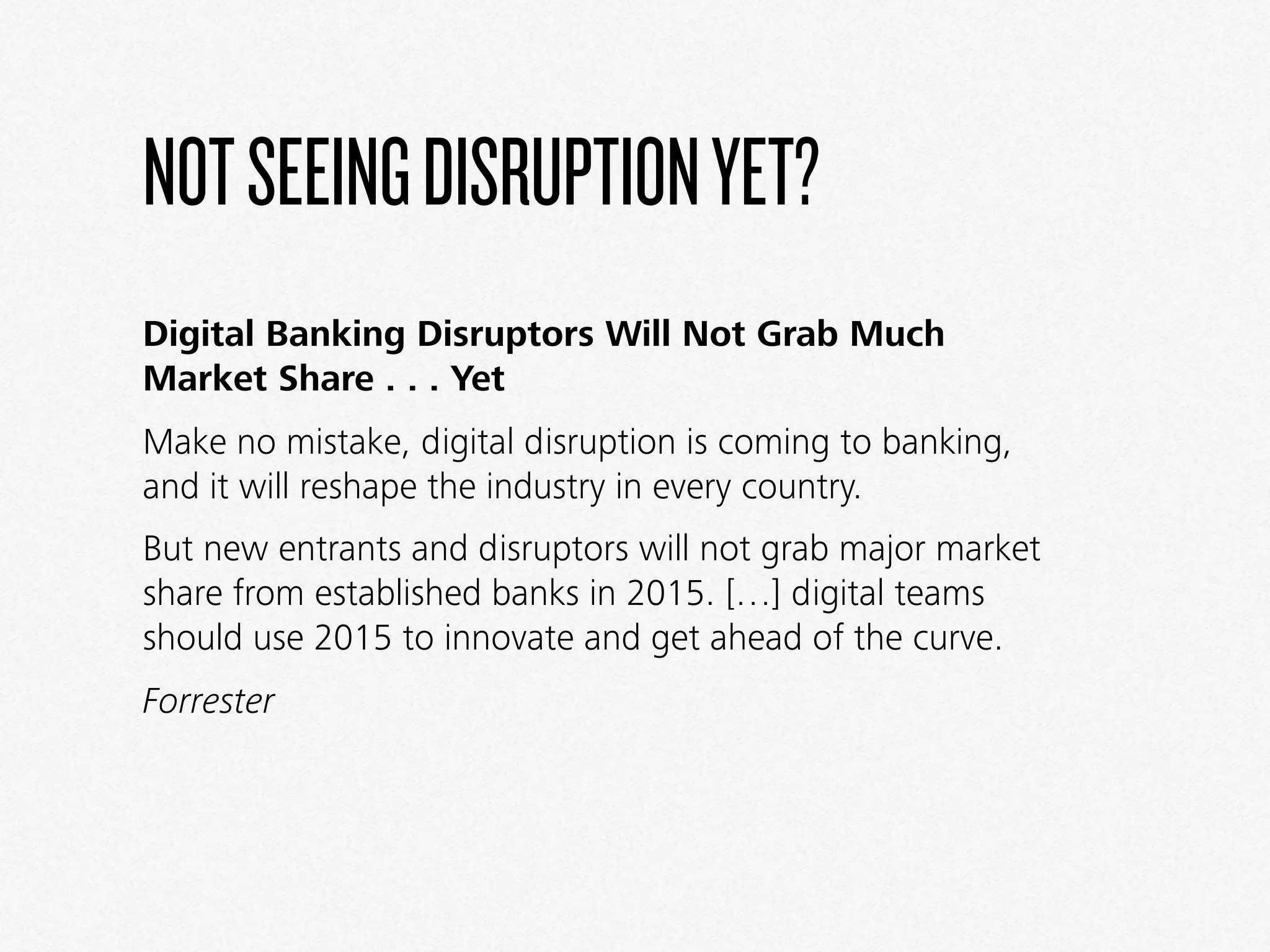 NOTSEEINGDISRUPTIONYET?
Digital Banking Disruptors Will Not Grab Much
Market Share . . . Yet
Make no mistake, digital disruption is coming to banking,
and it will reshape the industry in every country.
But new entrants and disruptors will not grab major market
share from established banks in 2015. […] digital teams
should use 2015 to innovate and get ahead of the curve.
Forrester
 