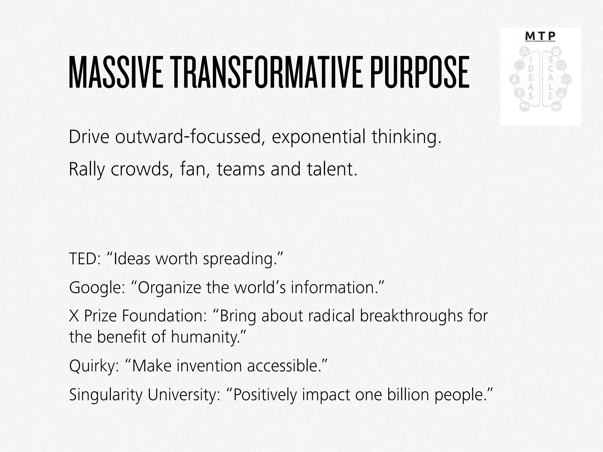 MASSIVETRANSFORMATIVEPURPOSE
TED: “Ideas worth spreading.”
Google: “Organize the world’s information.”
X Prize Foundation: “Bring about radical breakthroughs for
the beneﬁt of humanity.”
Quirky: “Make invention accessible.”
Singularity University: “Positively impact one billion people.”
Drive outward-focussed, exponential thinking.
Rally crowds, fan, teams and talent.
 