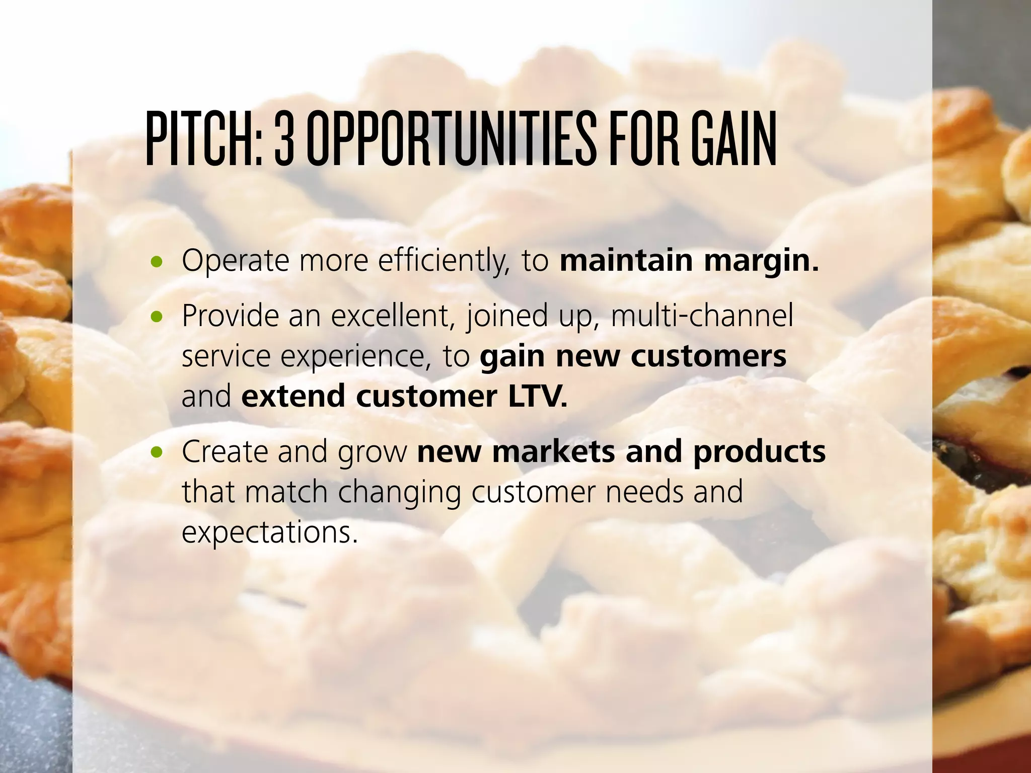 PITCH:3OPPORTUNITIESFORGAIN
• Operate more efﬁciently, to maintain margin.
• Provide an excellent, joined up, multi-channel
service experience, to gain new customers
and extend customer LTV.
• Create and grow new markets and products
that match changing customer needs and
expectations.
 