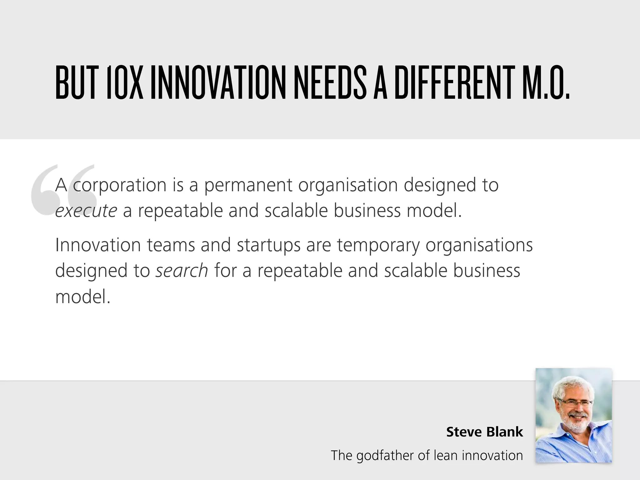“
A corporation is a permanent organisation designed to
execute a repeatable and scalable business model.
Innovation teams and startups are temporary organisations
designed to search for a repeatable and scalable business
model.
Steve Blank
The godfather of lean innovation
BUT10XINNOVATIONNEEDSADIFFERENTM.O.
 