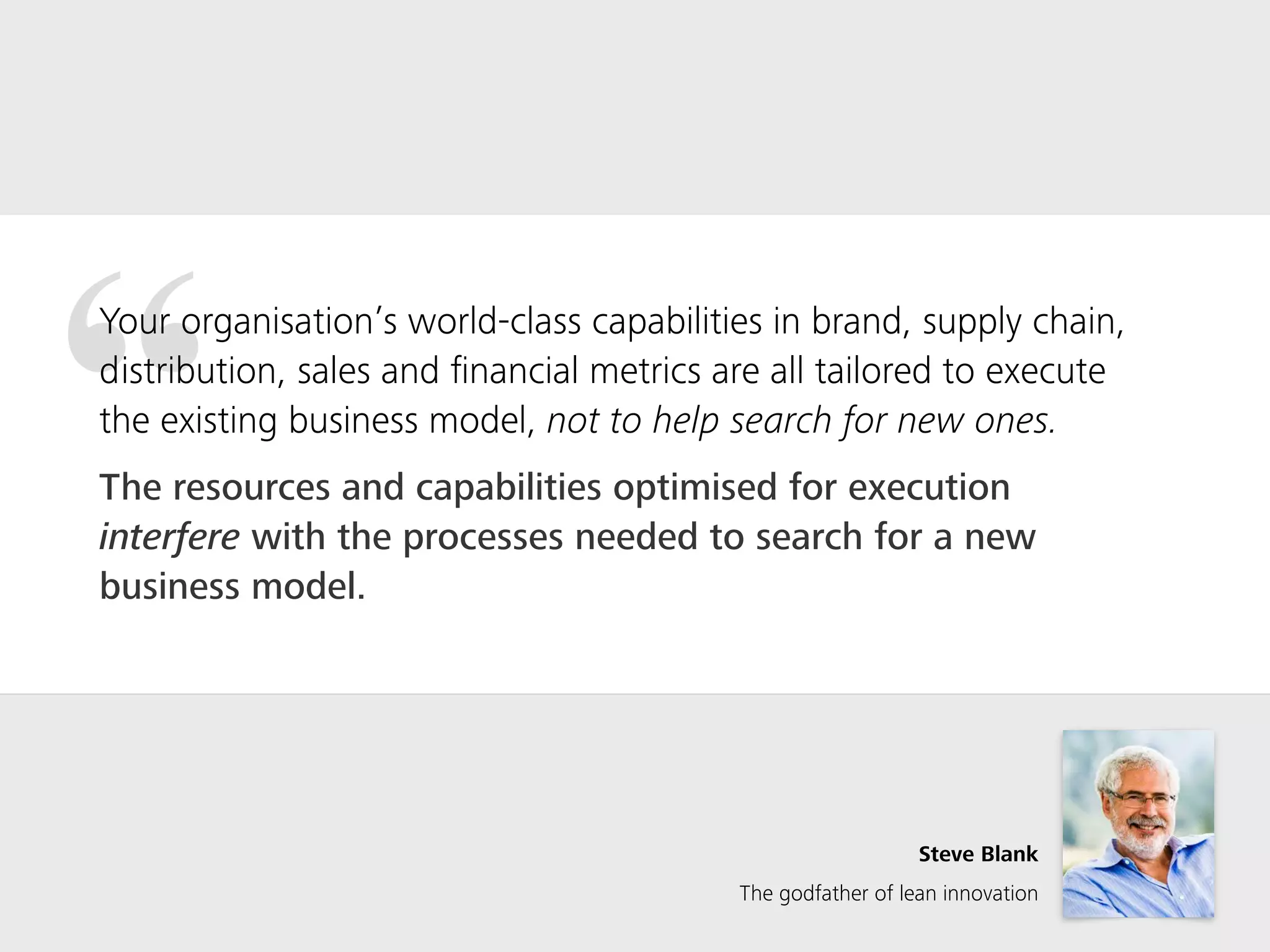 “Your organisation’s world-class capabilities in brand, supply chain,
distribution, sales and ﬁnancial metrics are all tailored to execute
the existing business model, not to help search for new ones.
The resources and capabilities optimised for execution
interfere with the processes needed to search for a new
business model.
Steve Blank
The godfather of lean innovation
 
