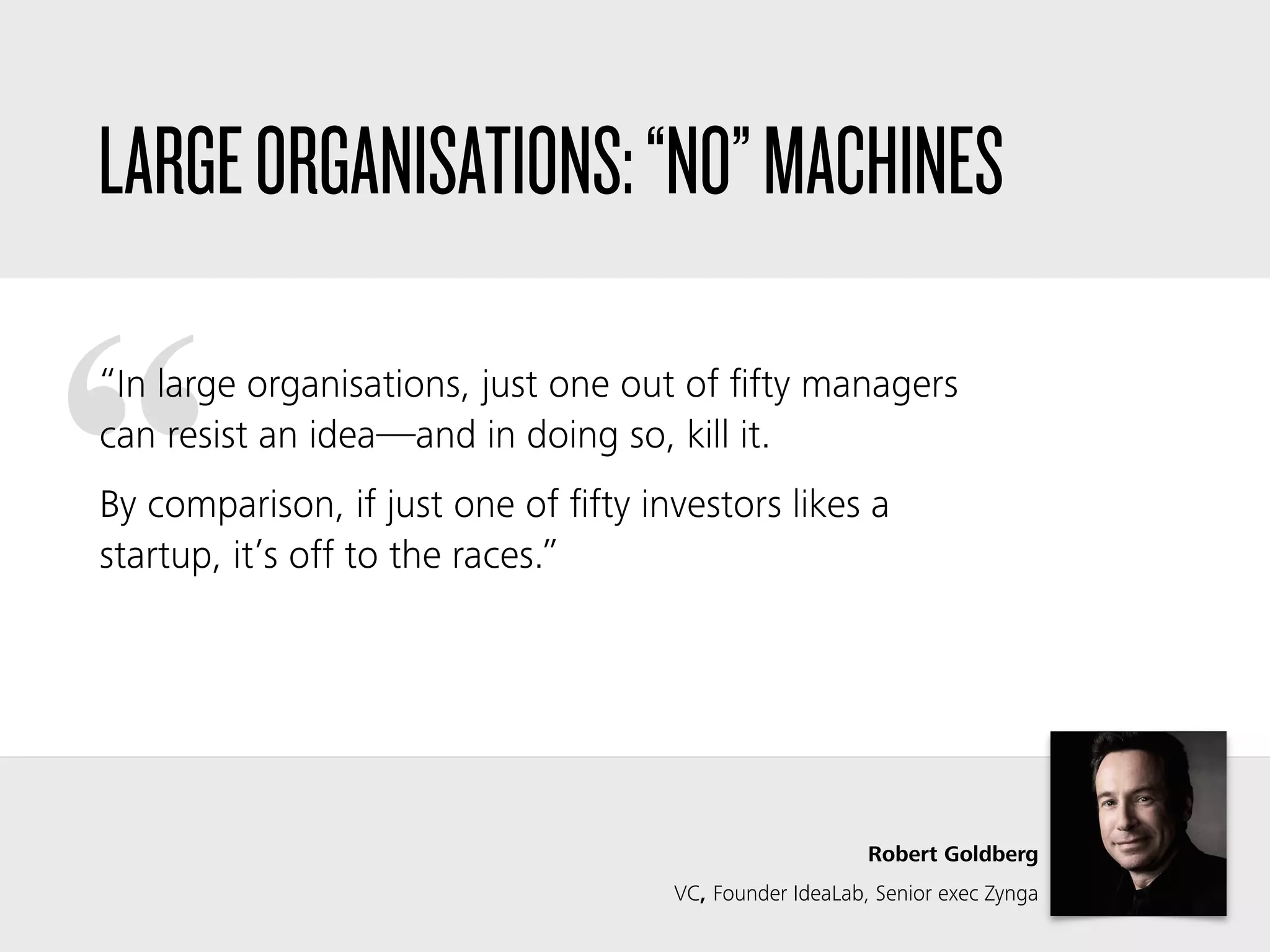 ““In large organisations, just one out of ﬁfty managers
can resist an idea—and in doing so, kill it.
By comparison, if just one of ﬁfty investors likes a
startup, it’s off to the races.”
Robert Goldberg
VC, Founder IdeaLab, Senior exec Zynga
LARGEORGANISATIONS:“NO”MACHINES
 