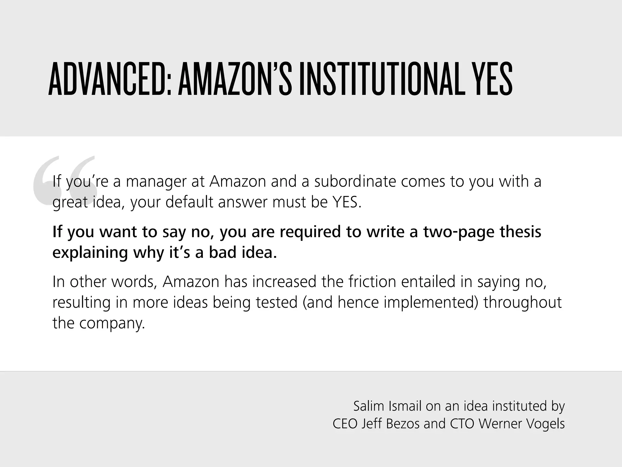 “
ADVANCED:AMAZON’SINSTITUTIONALYES
If you’re a manager at Amazon and a subordinate comes to you with a
great idea, your default answer must be YES.
If you want to say no, you are required to write a two-page thesis
explaining why it’s a bad idea.
In other words, Amazon has increased the friction entailed in saying no,
resulting in more ideas being tested (and hence implemented) throughout
the company.
Salim Ismail on an idea instituted by
CEO Jeff Bezos and CTO Werner Vogels
 