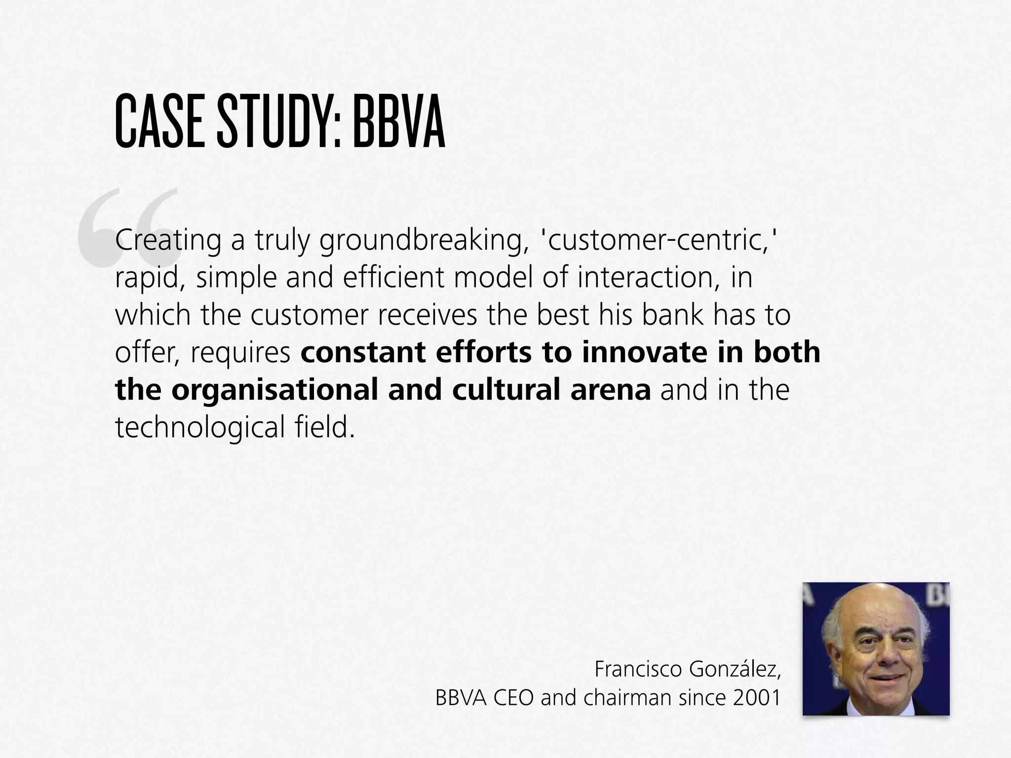“
CASESTUDY:BBVA
Creating a truly groundbreaking, 'customer-centric,'
rapid, simple and efﬁcient model of interaction, in
which the customer receives the best his bank has to
offer, requires constant efforts to innovate in both
the organisational and cultural arena and in the
technological ﬁeld.
Francisco González,  
BBVA CEO and chairman since 2001
 