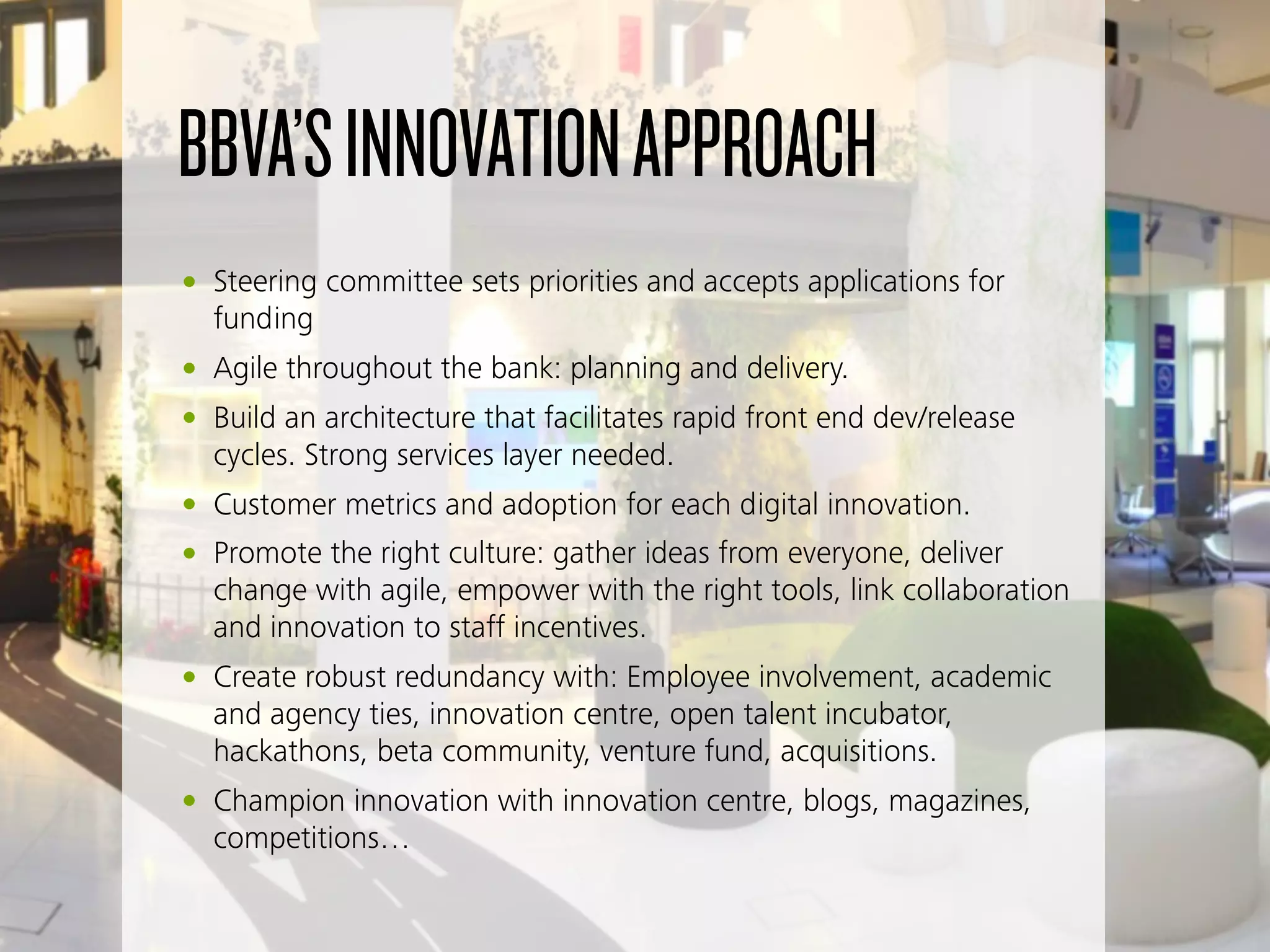 BBVA’SINNOVATIONAPPROACH
• Steering committee sets priorities and accepts applications for
funding
• Agile throughout the bank: planning and delivery.
• Build an architecture that facilitates rapid front end dev/release
cycles. Strong services layer needed.
• Customer metrics and adoption for each digital innovation.
• Promote the right culture: gather ideas from everyone, deliver
change with agile, empower with the right tools, link collaboration
and innovation to staff incentives.
• Create robust redundancy with: Employee involvement, academic
and agency ties, innovation centre, open talent incubator,
hackathons, beta community, venture fund, acquisitions.
• Champion innovation with innovation centre, blogs, magazines,
competitions…
 