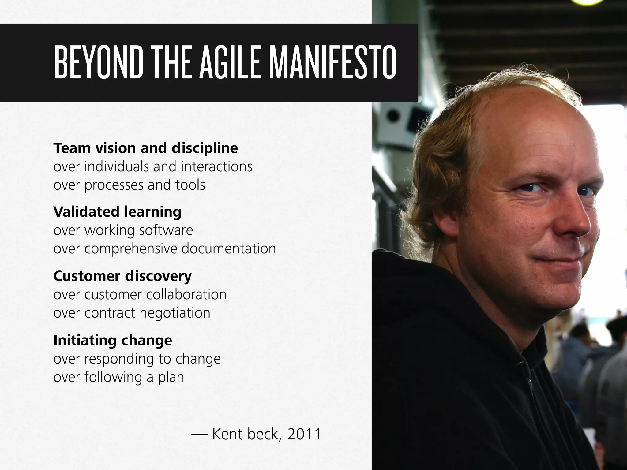 Team vision and discipline  
over individuals and interactions  
over processes and tools
Validated learning  
over working software  
over comprehensive documentation
Customer discovery  
over customer collaboration  
over contract negotiation
Initiating change 
over responding to change 
over following a plan
BEYONDTHEAGILEMANIFESTO
— Kent beck, 2011
 