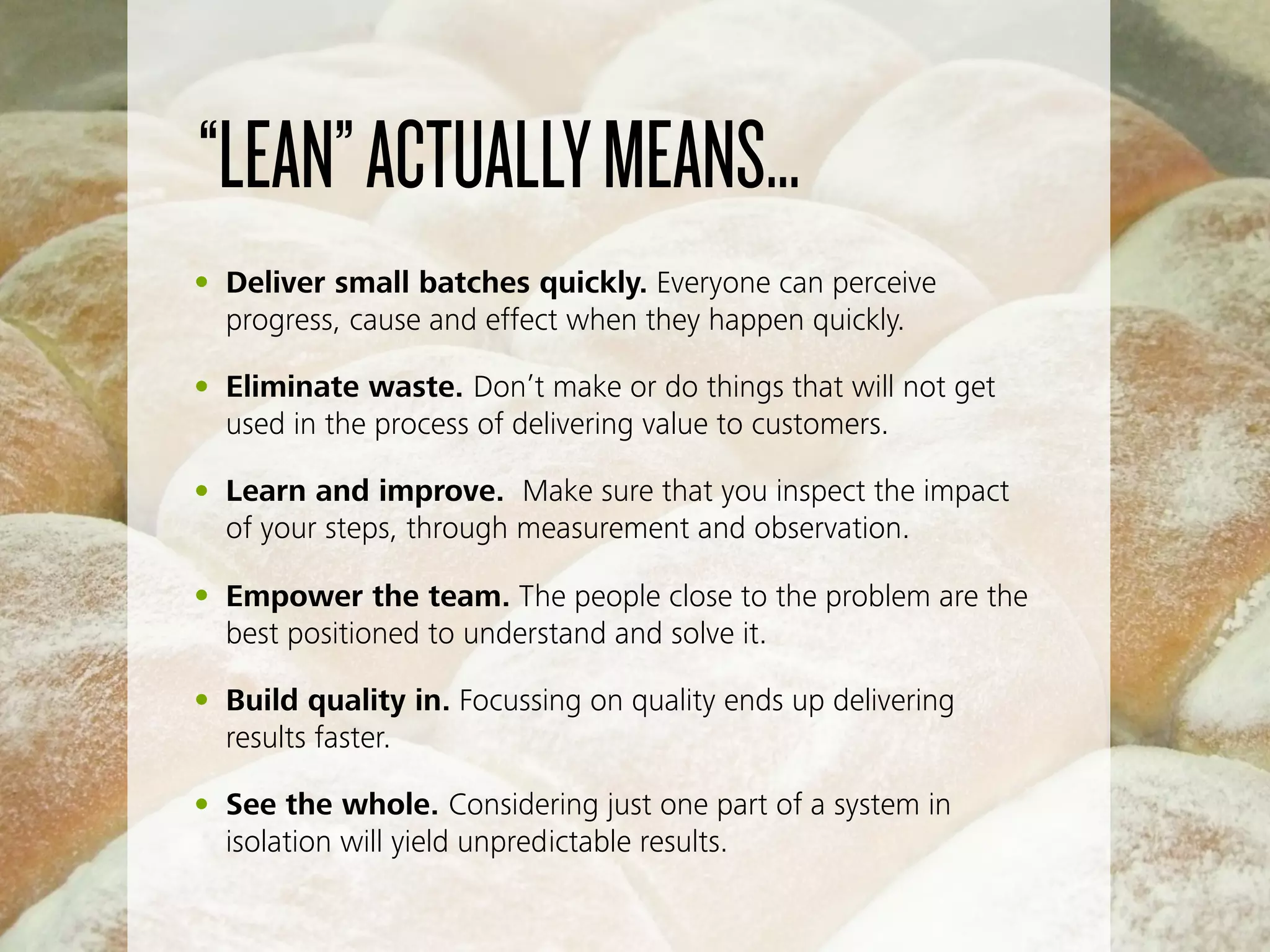 “LEAN”ACTUALLYMEANS…
• Deliver small batches quickly. Everyone can perceive
progress, cause and effect when they happen quickly.
• Eliminate waste. Don’t make or do things that will not get
used in the process of delivering value to customers.
• Learn and improve. Make sure that you inspect the impact
of your steps, through measurement and observation.
• Empower the team. The people close to the problem are the
best positioned to understand and solve it.
• Build quality in. Focussing on quality ends up delivering
results faster.
• See the whole. Considering just one part of a system in
isolation will yield unpredictable results.
 