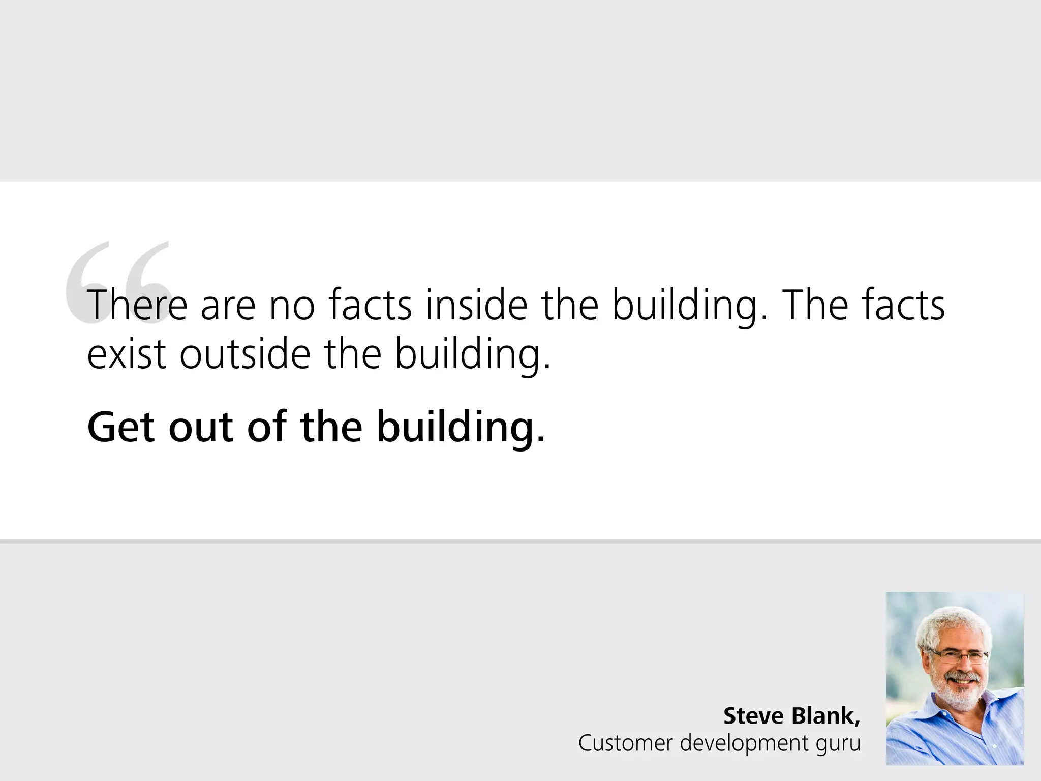 “There are no facts inside the building. The facts
exist outside the building.
Get out of the building.
Steve Blank,  
Customer development guru
 